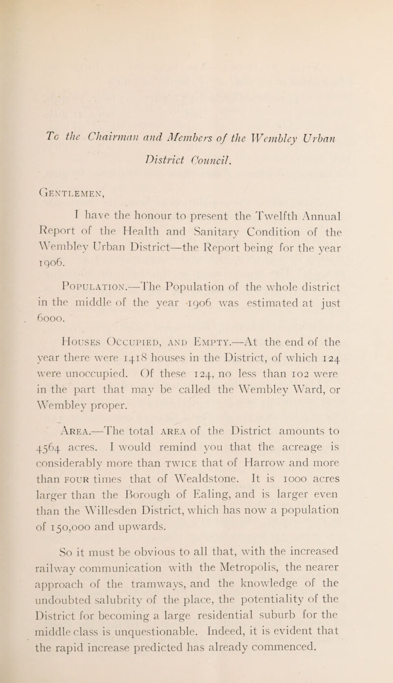 Tc the Chairman and Members of the Wembley Urban District Council. Gentlemen, I have the honour to present the Twelfth Annual Report ol the Health and Sanitary Condition of the Y\ embley Urban District—the Report being for the year 1906. Population.—The Population of the whole district in the middle of the year 1906 was estimated at just 6000. Houses Occupied, and Empty.—At the end of the year there were 1418 houses in the District, of which 124 were unoccupied. Of these 124, no less than 102 were in the part that may be called the Wembley Ward, or Wembley proper. Area.—The total area of the District amounts to 4564 acres. I would remind you that the acreage is considerably more than twice that of Harrow and more than four times that of Wealdstone. It is 1000 acres larger than the Borough of Ealing, and is larger even than the Willesden District, which has now a population of 150,000 and upwards. So it must be obvious to all that, with the increased railway communication with the Metropolis, the nearer approach of the tramways, and the knowledge of the undoubted salubrity of the place, the potentiality of the District for becoming a large residential suburb for the middle class is unquestionable. Indeed, it is evident that the rapid increase predicted has already commenced.