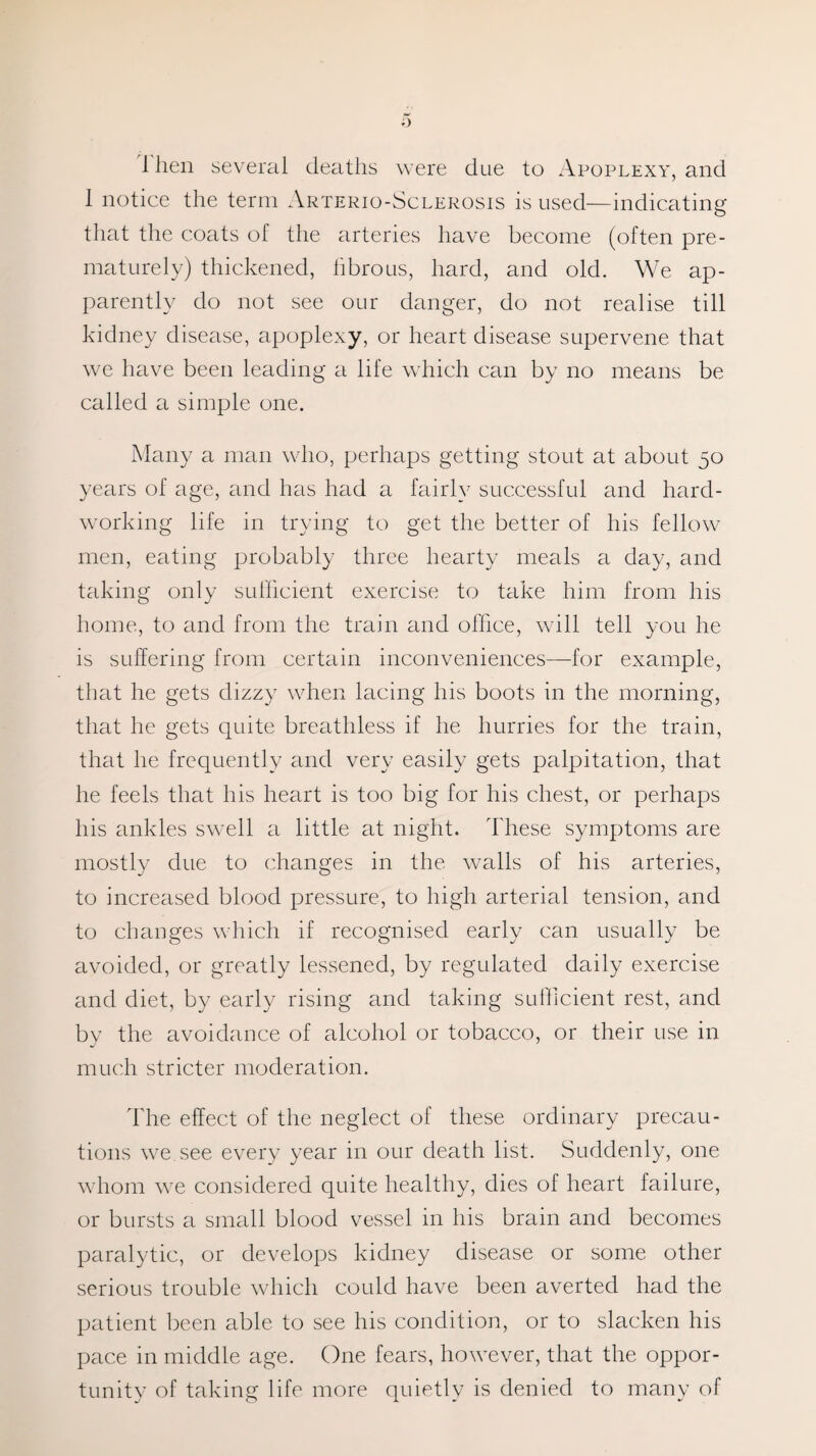 1 hen several deaths were due to Apoplexy, and I notice the term Arterio-Sclerosis is used—indicating that the coats of the arteries have become (often pre¬ maturely) thickened, fibrous, hard, and old. We ap¬ parently do not see our danger, do not realise till kidney disease, apoplexy, or heart disease supervene that we have been leading a life which can by no means be called a simple one. Many a man who, perhaps getting stout at about 50 years of age, and has had a fairly successful and hard¬ working life in trying to get the better of his fellow men, eating probably three hearty meals a day, and taking only sufficient exercise to take him from his home, to and from the train and office, will tell you he is suffering from certain inconveniences—for example, that he gets dizzy when lacing his boots in the morning, that he gets quite breathless if he hurries for the train, that he frequently and very easily gets palpitation, that he feels that his heart is too big for his chest, or perhaps his ankles swell a little at night. These symptoms are mostly due to changes in the walls of his arteries, to increased blood pressure, to high arterial tension, and to changes which if recognised early can usually be avoided, or greatly lessened, by regulated daily exercise and diet, by early rising and taking sufficient rest, and by the avoidance of alcohol or tobacco, or their use in much stricter moderation. The effect of the neglect of these ordinary precau¬ tions we see every year in our death list. Suddenly, one whom we considered quite healthy, dies of heart failure, or bursts a small blood vessel in his brain and becomes paralytic, or develops kidney disease or some other serious trouble which could have been averted had the patient been able to see his condition, or to slacken his pace in middle age. One fears, however, that the oppor¬ tunity of taking life more quietly is denied to many of