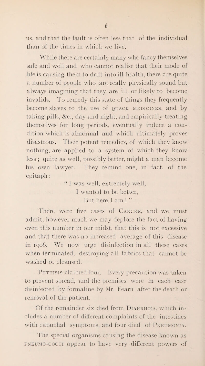 us, and that the fault is often less that of the individual than of the times in which we live. While there are certainly many who fancy themselves safe and well and who cannot realise that their mode of life is causing them to drift into ill-health, there are quite a number of people who are really physically sound but always imagining that the)7 are ill, or likely to become invalids. To remedy this state of things they frequently become slaves to the use of quack medicines, and by taking pills, &c., day and night, and empirically treating themselves for long periods, eventually induce a con¬ dition which is abnormal and which ultimately proves disastrous. Their potent remedies, of which they know nothing, are applied to a system of which they know less ; quite as well, possibly better, might a man become his own lawyer. They remind one, in fact, of the epitaph : “ I was well, extremely well, I wanted to be better, But here I am ! There were live cases of Cancer, and we must admit, however much we may deplore the fact of having even this number in our midst, that this is not excessive and that there was no increased average of this disease in 1906. We now urge disinfection in all these cases when terminated, destroying all fabrics that cannot be washed or cleansed. Phthisis claimed four. Every precaution was taken to prevent spread, and the premises were in each case disinfected by formaline by Mr. Team after the death or removal of the patient. Of the remainder six died from Diarrhoea, which in¬ cludes a number of different complaints of the intestines with catarrhal symptoms, and four died of Pneumonia. The special organisms causing the disease known as pneumo-cocci appear to have very different powers of