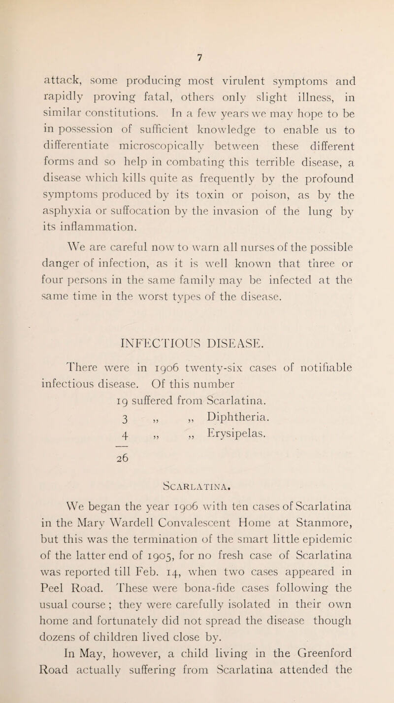 attack, some producing most virulent symptoms and rapidly proving fatal, others only slight illness, in similar constitutions. In a few years we may hope to be in possession of sufficient knowledge to enable us to differentiate microscopically between these different forms and so help in combating this terrible disease, a disease which kills quite as frequently by the profound symptoms produced by its toxin or poison, as by the asphyxia or suffocation by the invasion of the lung by its inflammation. We are careful now to warn all nurses of the possible danger of infection, as it is well known that three or four persons in the same family may be infected at the. same time in the worst types of the disease. INFECTIOUS DISEASE. There were in 1906 twenty-six cases of notifiable infectious disease. Of this number 19 suffered from Scarlatina. 3 ,, ,, Diphtheria. 4 ,, ,, Erysipelas. 26 Scarlatina. We began the year 1906 with ten cases of Scarlatina in the Mary Warded Convalescent Home at Stanmore, but this was the termination of the smart little epidemic of the latter end of 1905, for no fresh case of Scarlatina was reported till Feb. 14, when two cases appeared in Peel Road. These were bona-fide cases following the usual course ; they were carefully isolated in their own home and fortunately did not spread the disease though dozens of children lived close by. In May, however, a child living in the Greenford Road actually suffering from Scarlatina attended the