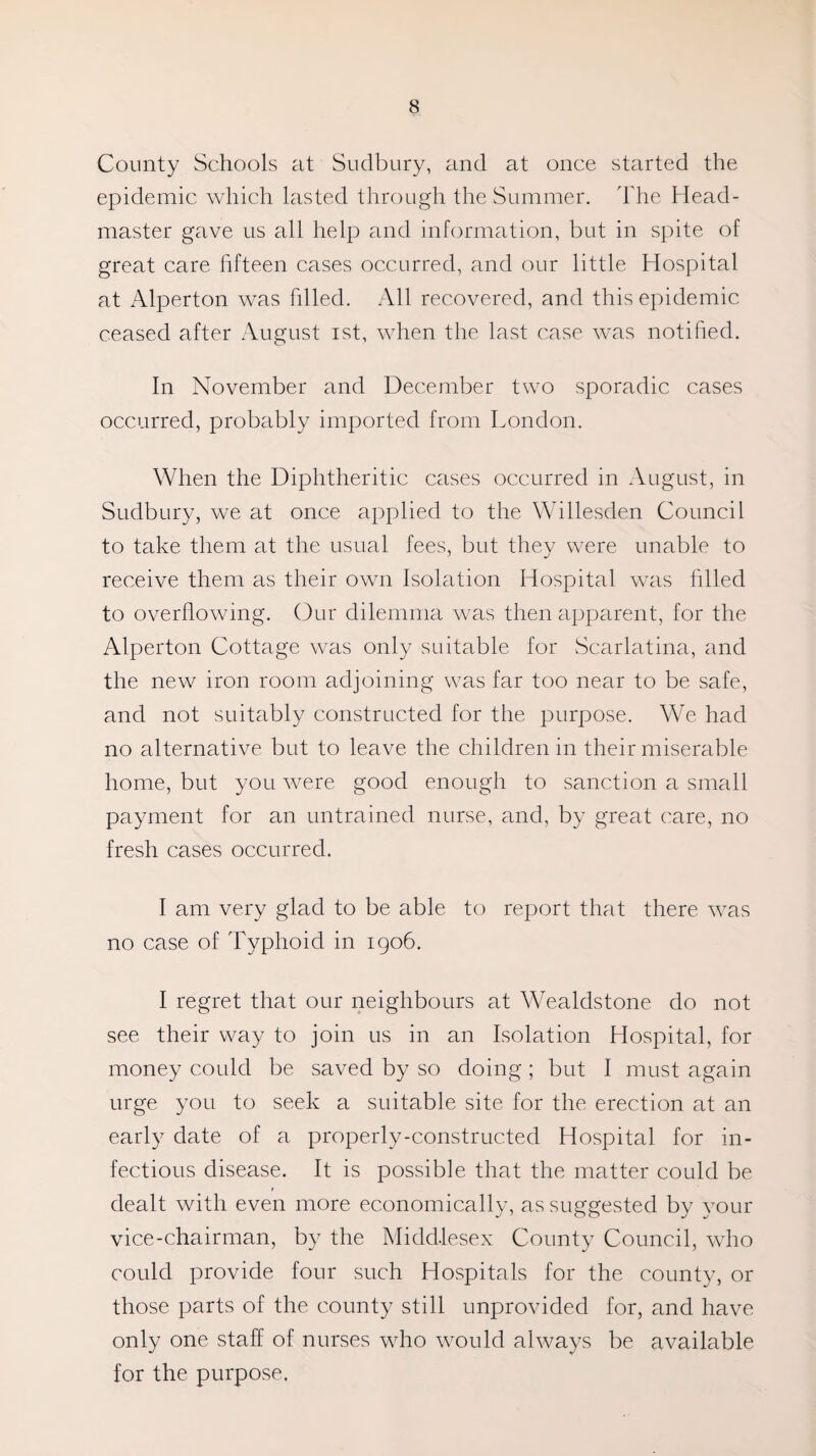 County Schools at Sudbury, and at once started the epidemic which lasted through the Summer. The Head¬ master gave us all help and information, but in spite of great care fifteen cases occurred, and our little Hospital at Alperton was filled. All recovered, and this epidemic ceased after August ist, when the last case was notified. In November and December two sporadic cases occurred, probably imported from London. When the Diphtheritic cases occurred in August, in Sudbury, we at once applied to the Willesden Council to take them at the usual fees, but they were unable to receive them as their own Isolation Hospital was filled to overflowing. Our dilemma was then apparent, for the Alperton Cottage was only suitable for Scarlatina, and the new iron room adjoining was far too near to be safe, and not suitably constructed for the purpose. We had no alternative but to leave the children in their miserable home, but you were good enough to sanction a small payment for an untrained nurse, and, by great care, no fresh cases occurred. I am very glad to be able to report that there was no case of Typhoid in 1906. I regret that our neighbours at Wealdstone do not see their way to join us in an Isolation Hospital, for money could be saved by so doing; but I must again urge you to seek a suitable site for the erection at an early date of a properly-constructed Hospital for in¬ fectious disease. It is possible that the matter could be dealt with even more economically, as suggested by your vice-chairman, by the Middlesex County Council, who could provide four such Hospitals for the county, or those parts of the county still unprovided for, and have only one staff of nurses who would always be available for the purpose.