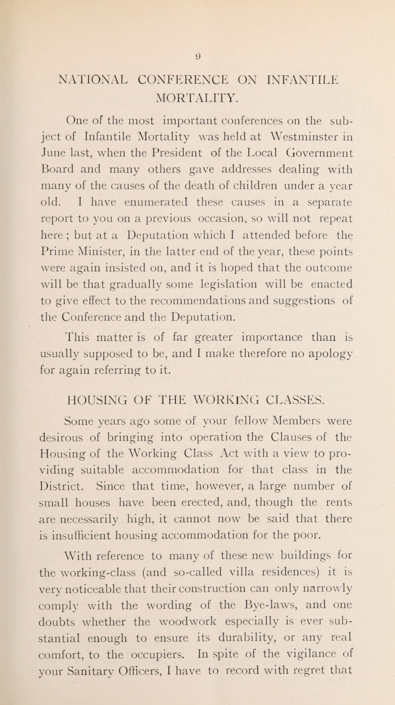 NATIONAL CONFERENCE ON INFANTILE MORTALITY. One of the most important conferences on the sub¬ ject of Infantile Mortality was held at Westminster in June last, when the President of the Local Government Board and many others gave addresses dealing with many of the causes of the death of children under a year old. I have enumerated these causes in a separate report to you on a previous occasion, so will not repeat here ; but at a Deputation which I attended before the Prime Minister, in the latter end of the year, these points were again insisted on, and it is hoped that the outcome will be that gradually some legislation will be enacted to give effect to the recommendations and suggestions of the Conference and the Deputation. This matter is of far greater importance than is usually supposed to be, and 1 make therefore no apology for again referring to it. HOUSING OF THE WORKING CLASSES. Some years ago some of your fellow Members were desirous of bringing into operation the Clauses of the Housing of the Working Class Act with a view to pro¬ viding suitable accommodation for that class in the District. Since that time, however, a large number of small houses have been erected, and, though the rents are necessarily high, it cannot now be said that there is insufficient housing accommodation for the poor. With reference to many of these new buildings for the working-class (and so-called villa residences) it is very noticeable that their construction can only narrowly comply with the wording of the Bye-laws, and one doubts whether the woodwork especially is ever sub¬ stantial enough to ensure its durability, or any real comfort, to the occupiers. In spite of the vigilance of your Sanitary Officers, I have to record with regret that