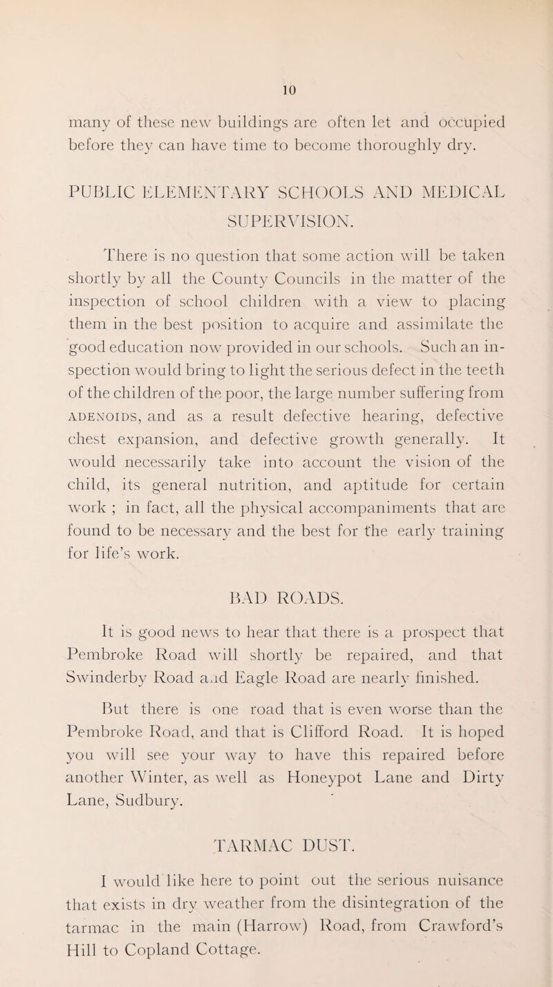 many of these new buildings are often let and occupied before they can have time to become thoroughly dry. PUBLIC ELEMENTARY SCHOOLS AND MEDICAL SUPERVISION. There is no question that some action will be taken shortly by all the County Councils in the matter of the inspection of school children with a view to placing them in the best position to acquire and assimilate the good education now provided in our schools. Such an in¬ spection would bring to light the serious defect in the teeth of the children of the poor, the large number suffering from adenoids, and as a result defective hearing, defective chest expansion, and defective growth generally. It would necessarily take into account the vision of the child, its general nutrition, and aptitude for certain work ; in fact, all the physical accompaniments that are found to be necessary and the best for the early training for life’s work. BAD ROADS. It is good news to hear that there is a prospect that Pembroke Road will shortly be repaired, and that Swinderby Road and Eagle Road are nearly finished. But there is one road that is even worse than the Pembroke Road, and that is Clifford Road. It is hoped you will see your way to have this repaired before another Winter, as well as Honeypot Lane and Dirty Lane, Sudbury. TARMAC DUST. I would like here to point out the serious nuisance that exists in dry weather from the disintegration of the tarmac in the main (Harrow) Road, from Crawford’s Hill to Copland Cottage.