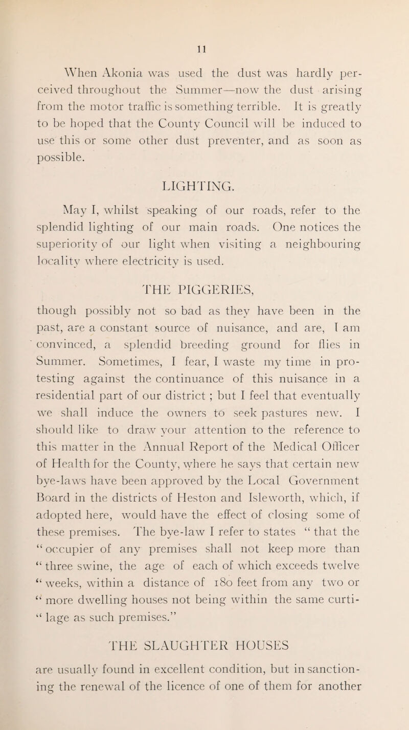 When Akonia was used the dust was hardly per¬ ceived throughout the Summer—now the dust arising from the motor traffic is something terrible. It is greatly to be hoped that the County Council will be induced to use this or some other dust preventer, and as soon as possible. LIGHTING. May I, whilst speaking of our roads, refer to the splendid lighting of our main roads. One notices the superiority of our light when visiting a neighbouring locality where electricity is used. THE PIGGERIES, though possibly not so bad as they have been in the past, are a constant source of nuisance, and are, I am convinced, a splendid breeding ground for flies in Summer. Sometimes, I fear, I waste my time in pro¬ testing against the continuance of this nuisance in a residential part of our district ; but I feel that eventually we shall induce the owners to seek pastures new. I should like to draw your attention to the reference to this matter in the Annual Report of the Medical Officer of Health for the County, where he says that certain new bye-laws have been approved by the Local Government Board in the districts of Heston and Isleworth, which, if adopted here, would have the effect of closing some of these premises. The bye-law I refer to states “ that the “ occupier of any premises shall not keep more than “ three swine, the age of each of which exceeds twelve “ weeks, within a distance of 180 feet from any two or more dwelling houses not being within the same curti- “ lage as such premises.” THE SLAUGHTER HOUSES are usually found in excellent condition, but in sanction¬ ing the renewal of the licence of one of them for another