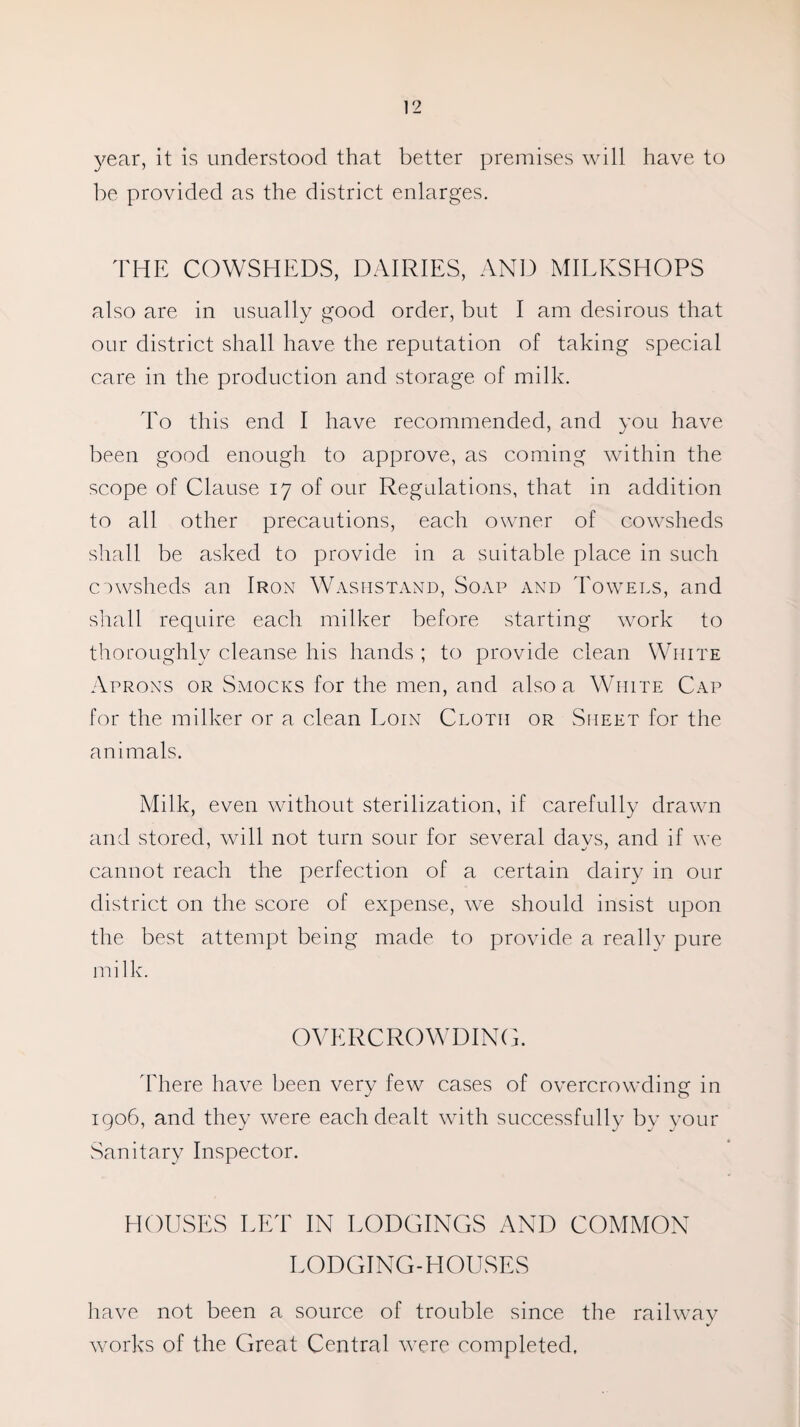 year, it is understood that better premises will have to be provided as the district enlarges. THE COWSHEDS, DAIRIES, AND MILKSHOPS also are in usually good order, but I am desirous that our district shall have the reputation of taking special care in the production and storage of milk. To this end I have recommended, and you have been good enough to approve, as coming within the scope of Clause 17 of our Regulations, that in addition to all other precautions, each owner of cowsheds shall be asked to provide in a suitable place in such cowsheds an Iron Washstand, Soap and Towels, and shall require each milker before starting work to thoroughly cleanse his hands ; to provide clean White Aprons or Smocks for the men, and also a White Cap for the milker or a clean Eoin Cloth or Sheet for the animals. Milk, even without sterilization, if carefully drawn and stored, will not turn sour for several days, and if we cannot reach the perfection of a certain dairy in our district on the score of expense, we should insist upon the best attempt being made to provide a really pure milk. OVERCROWDING. 'There have been very few cases of overcrowding in 1906, and they were each dealt with successfully by your Sanitary Inspector. HOUSES LET IN LODGINGS AND COMMON LODGING-HOUSES have not been a source of trouble since the railway works of the Great Central were completed,