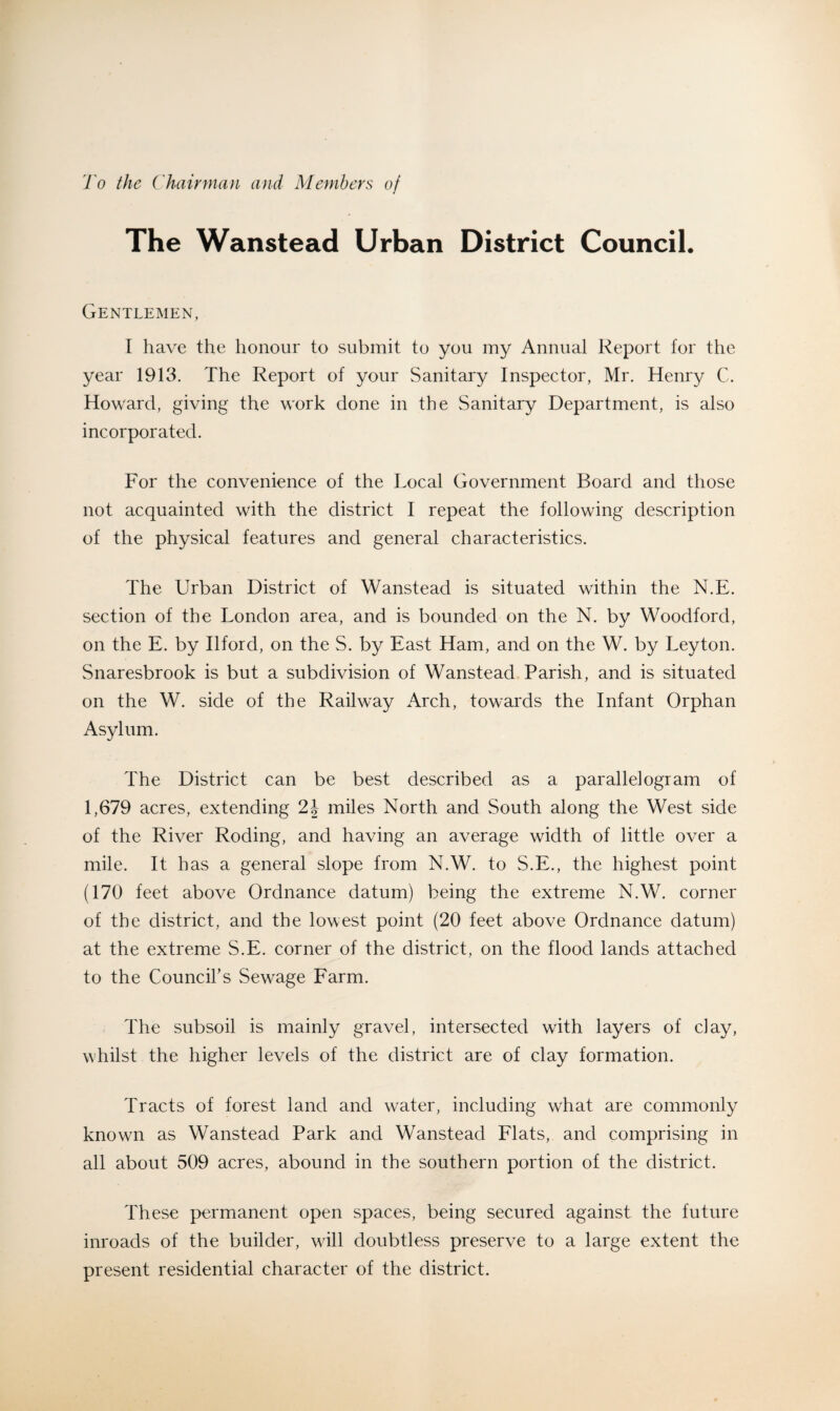 l'o the Chairman and Members of The Wanstead Urban District Council. Gentlemen, I have the honour to submit to you my Annual Report for the year 1913. The Report of your Sanitary Inspector, Mr. Henry C. Howard, giving the work done in the Sanitary Department, is also incorporated. For the convenience of the Local Government Board and those not acquainted with the district I repeat the following description of the physical features and general characteristics. The Urban District of Wanstead is situated within the N.E. section of the London area, and is bounded on the N. by Woodford, on the E. by Ilford, on the S. by East Ham, and on the W. by Leyton. Snaresbrook is but a subdivision of Wanstead Parish, and is situated on the W. side of the Railway Arch, towards the Infant Orphan Asylum. The District can be best described as a parallelogram of 1,679 acres, extending 2J miles North and South along the West side of the River Roding, and having an average width of little over a mile. It has a general slope from N.W. to S.E., the highest point (170 feet above Ordnance datum) being the extreme N.W. corner of the district, and the lowest point (20 feet above Ordnance datum) at the extreme S.E. corner of the district, on the flood lands attached to the Council’s Sewage Farm. The subsoil is mainly gravel, intersected with layers of clay, whilst the higher levels of the district are of clay formation. Tracts of forest land and water, including what are commonly known as Wanstead Park and Wanstead Flats, and comprising in all about 509 acres, abound in the southern portion of the district. These permanent open spaces, being secured against the future inroads of the builder, will doubtless preserve to a large extent the present residential character of the district.