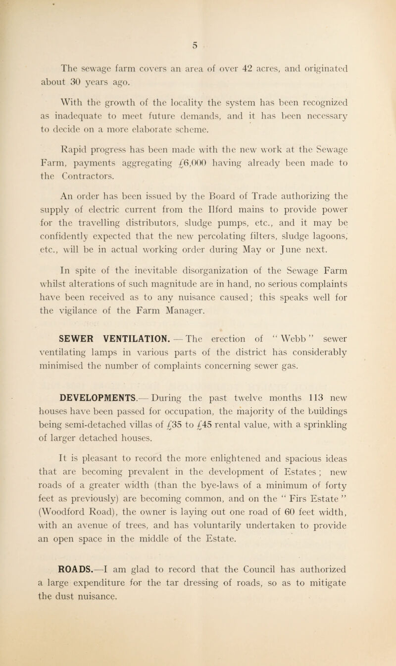 The sewage farm covers an area of over 42 acres, and originated about 30 years ago. With the growth of the locality the system has been recognized as inadequate to meet future demands, and it has been necessary to decide on a more elaborate scheme. Rapid progress has been made with the new work at the Sewage Farm, payments aggregating £6,000 having already been made to the Contractors. An order has been issued by the Board of Trade authorizing the supply of electric current from the Ilford mains to provide power for the travelling distributors, sludge pumps, etc., and it may be confidently expected that the new percolating filters, sludge lagoons, etc., will be in actual working order during May or June next. In spite of the inevitable disorganization of the Sewage Farm whilst alterations of such magnitude are in hand, no serious complaints have been received as to any nuisance caused; this speaks well for the vigilance of the Farm Manager. SEWER VENTILATION. — The erection of “Webb” sewer ventilating lamps in various parts of the district has considerably minimised the number of complaints concerning sewer gas. DEVELOPMENTS.— During the past twelve months 113 new houses have been passed for occupation, the majority of the buildings being semi-detached villas of £35 to £45 rental value, with a sprinkling of larger detached houses. It is pleasant to record the more enlightened and spacious ideas that are becoming prevalent in the development of Estates ; new roads of a greater width (than the bye-laws of a minimum of forty feet as previously) are becoming common, and on the “ Firs Estate ” (Woodford Road), the owner is laying out one road of 60 feet width, writh an avenue of trees, and has voluntarily undertaken to provide an open space in the middle of the Estate. ROADS.—I am glad to record that the Council has authorized a large expenditure for the tar dressing of roads, so as to mitigate the dust nuisance,