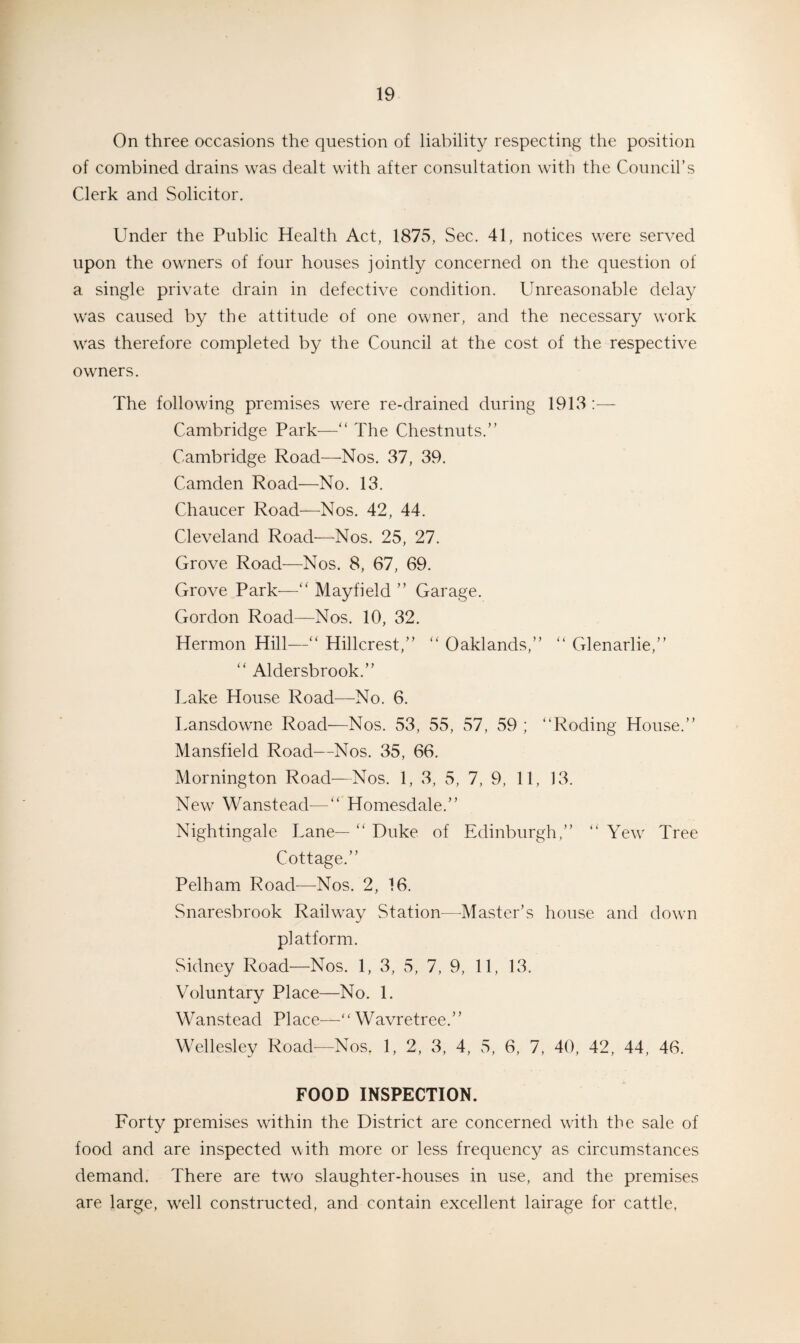 On three occasions the question of liability respecting the position of combined drains was dealt with after consultation with the Council’s Clerk and Solicitor. Under the Public Health Act, 1875, Sec. 41, notices were served upon the owners of four houses jointly concerned on the question of a single private drain in defective condition. Unreasonable delay was caused by the attitude of one owner, and the necessary work was therefore completed by the Council at the cost of the respective owners. The following premises were re-drained during 1913 :— Cambridge Park—“ The Chestnuts.” Cambridge Road—Nos. 37, 39. Camden Road—No. 13. Chaucer Road—Nos. 42, 44. Cleveland Road—Nos. 25, 27. Grove Road—Nos. 8, 67, 69. Grove Park—” Mayfield ” Garage. Gordon Road—Nos. 10, 32. Hermon Hill—“ Hillcrest,” “ Oaklands,” “ Glenarlie,” “ Aldersbrook.” Lake House Road—No. 6. Lansdowne Road—Nos. 53, 55, 57, 59 ; “Roding House.” Mansfield Road—Nos. 35, 66. Mornington Road—Nos. 1, 3, 5, 7, 9, 11, 13. New Wanstead—“ Homesdale.” Nightingale Lane— “ Duke of Edinburgh,” “ Yew Tree Cottage.” Pelham Road—Nos. 2, 16. Snaresbrook Railway Station—Master’s house and down platform. Sidney Road—Nos. 1, 3, 5, 7, 9, 11, 13. Voluntary Place—No. 1. Wanstead Place—“ Wavretree.” Wellesley Road—Nos, 1, 2, 3, 4, 5, 6, 7, 40, 42, 44, 46. FOOD INSPECTION. Forty premises within the District are concerned with the sale of food and are inspected with more or less frequency as circumstances demand. There are two slaughter-houses in use, and the premises are large, well constructed, and contain excellent lairage for cattle,