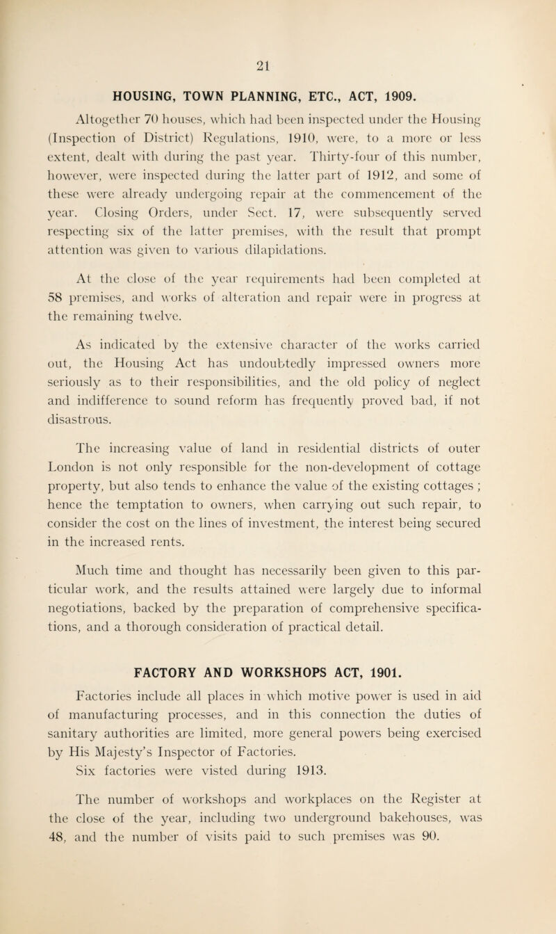 HOUSING, TOWN PLANNING, ETC., ACT, 1909. Altogether 70 houses, which had been inspected under the Housing (Inspection of District) Regulations, 1910, were, to a more or less extent, dealt with during the past year. Thirty-four of this number, however, were inspected during the latter part of 1912, and some of these were already undergoing repair at the commencement of the year. Closing Orders, under Sect. 17, were subsequently served respecting six of the latter premises, with the result that prompt attention was given to various dilapidations. At the close of the year requirements had been completed at 58 premises, and works of alteration and repair were in progress at the remaining twelve. As indicated by the extensive character of the works carried out, the Housing Act has undoubtedly impressed owners more seriously as to their responsibilities, and the old policy of neglect and indifference to sound reform has frequently proved bad, if not disastrous. The increasing value of land in residential districts of outer London is not only responsible for the non-development of cottage property, but also tends to enhance the value of the existing cottages ; hence the temptation to owners, when carrying out such repair, to consider the cost on the lines of investment, the interest being secured in the increased rents. Much time and thought has necessarily been given to this par¬ ticular work, and the results attained were largely due to informal negotiations, backed by the preparation of comprehensive specifica¬ tions, and a thorough consideration of practical detail. FACTORY AND WORKSHOPS ACT, 1901. Factories include all places in wLich motive power is used in aid of manufacturing processes, and in this connection the duties of sanitary authorities are limited, more general powers being exercised by His Majesty’s Inspector of Factories. Six factories were visted during 1913. The number of workshops and workplaces on the Register at the close of the year, including two underground bakehouses, w'as 48, and the number of visits paid to such premises was 90.