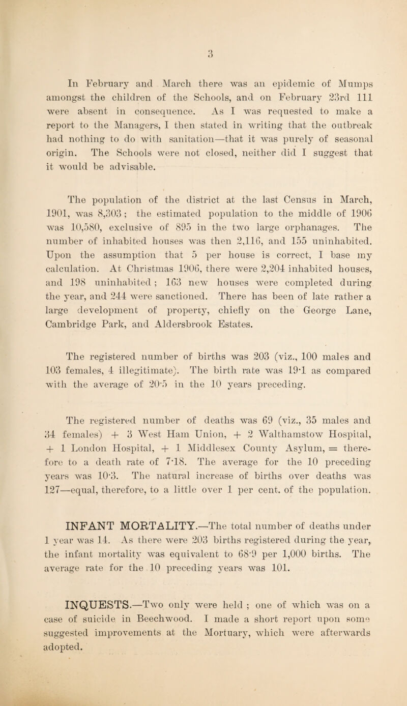 amongst the children of the Schools, and on February 23rd 111 were absent in consequence. As I was requested to make a report to the Managers, I then stated in writing that the outbreak had nothing to do with sanitation—that it was purely of seasonal origin. The Schools were not closed, neither did I suggest that it would be advisable. The population of the district at the last Census in March, 1901, was 8,303 ; the estimated population to the middle of 1906 was 10,580, exclusive of 895 in the two large orphanages. The number of inhabited houses was then 2,116, and 155 uninhabited. Upon the assumption that 5 per house is correct, I base my calculation. At Christmas 1906, there were 2,204 inhabited houses, and 198 uninhabited; 163 new houses were completed during the year, and 244 were sanctioned. There has been of late rather a large development of property, chiefly on the George Lane, Cambridge Park, and Aldersbrook Estates. The registered number of births was 203 (viz., 100 males and 103 females, 4 illegitimate). The birth rate was 19T as compared with the average of 20 5 in the 10 years preceding. The registered number of deaths was 69 (viz., 35 males and 34 females) + 3 West Ham Union, + 2 Walthamstow Hospital, + 1 London Hospital, + 1 Middlesex County Asylum, = there¬ fore to a death rate of 7T8. The average for the 10 preceding years was 10*3. The natural increase of births over deaths was 127—equal, therefore, to a little over 1 per cent, of the population. INFANT MORTALITY.—The total number of deaths under 1 year was 14. As there were 203 births registered during the year, the infant mortality was equivalent to 68'9 per 1,000 births. The average rate for the 10 preceding years was 101. INQUESTS.—T wo only were held ; one of which was on a case of suicide in Beechwood. I made a short report upon Rome suggested improvements at the Mortuary, which were afterwards adopted.