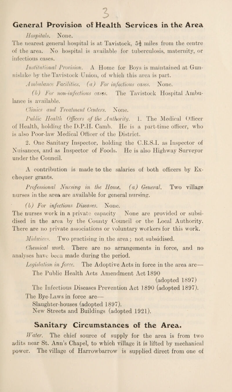 General Provision of Health Services in the Area Hospitals. None. The nearest general hospital is at Tavistock, 5i miles from the centre of the area. No hospital is available for tuberculosis, maternity, or infectious cases. Institutional Provision. A Home for Boys is maintained at Gun- nislake by the Tavistock Union, of which this area is part. Ambulance Facilities, (a) For infectious cases. None. (b) For non-infectious casts. The Tavistock Hospital Ambu¬ lance is available. Clinics and Treatment Centers. None. Public Health Officers of the Authority. 1. The Medical Officer of Health, holding the D.P.H. Camb. He is a part-time officer, who is also Poor-law Medical Officer of the District. 2. One Sanitary Inspector, holding the C.K.S.I. as Inspector of Nuisances, and as Inspector of Foods. He is also Highway Surveyor under the Council. A contribution is made to the salaries of both officers by Ex¬ chequer grants. Professional Nursing in the Home. (a) General. Two village nurses in the area are available for general nursing. (b) For infectious Diseases. None. The nurses work in a private capacity None are provided or subsi¬ dised in the area by the County Council or the Local Authority. There are no private associations or voluntary workers for this work. Midwives. Two practising in the area; not subsidised. Chemical work. There are no arrangements in force, and no analyses have been made during the period. Legislation in force. The Adoptive Acts in force in the area are— The Public Health Acts Amendment Act 1890 (adopted 1897) The Infectious Diseases Prevention Act 1890 (adopted 1897). The Bye-Laws in force are— Slaughter-houses (adopted 1897). New Streets and Buildings (adopted 1921). Sanitary Circumstances of the Area. JFater. The chief source of supply for the area is from two adits near St. Ann’s Chapel, to which village it is lifted by mechanical power. The village of Harrowbarrow is supplied direct from one of