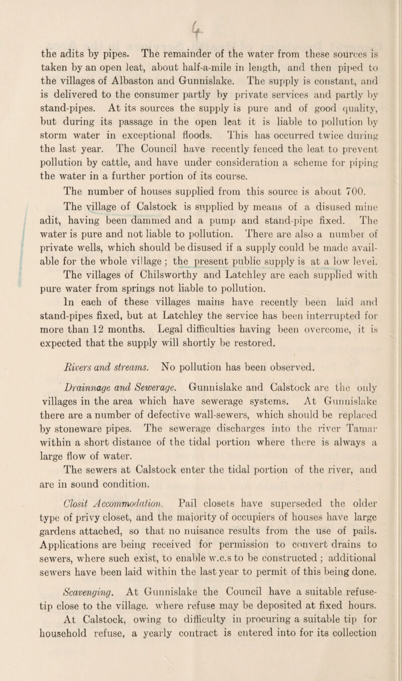 (f the adits by pipes. The remainder of the water from these sources is taken by an open leat, about half-a-mile in length, and then piped to the villages of Albaston and Gunnislake. The supply is constant, and is delivered to the consumer partly by private services and partly by stand-pipes. At its sources the supply is pure and of good quality, but during its passage in the open leat it is liable to pollution by storm water in exceptional floods. This has occurred twice during the last year. The Council have recently fenced the leat to prevent pollution by cattle, and have under consideration a scheme for piping the water in a further portion of its course. The number of houses supplied from this source is about 700. The village of Calstock is supplied by means of a disused mine adit, having been dammed and a pump and stand-pipe fixed. The water is pure and not liable to pollution. There are also a number of private wells, which should be disused if a supply could be made avail¬ able for the whole village; the present public supply is at a low level. The villages of Chilsworthy and Latchley are each supplied with pure water from springs not liable to pollution. In each of these villages mains have recently been laid and stand-pipes fixed, but at Latchley the service has been interrupted for more than 12 months. Legal difficulties having been overcome, it is expected that the supply will shortly be restored. Rivers and streams. No pollution has been observed. Drainnage and Sewerage. Gunnislake and Calstock are the only villages in the area which have sewerage systems. At Gunnislake there are a number of defective wall-sewers, which should be replaced by stoneware pipes. The sewerage discharges into the river Tamar within a short distance of the tidal portion where there is always a large flow of water. The sewers at Calstock enter the tidal portion of the river, and are in sound condition. Closit Accommodation, Pail closets have superseded the older type of privy closet, and the majority of occupiers of houses have large gardens attached, so that no nuisance results from the use of pails. Applications are being received for permission to convert drains to sewers, where such exist, to enable w.c.sto be constructed ; additional servers have been laid within the last year to permit of this being done. Scavenging. At Gunnislake the Council have a suitable refuse- tip close to the village, where refuse may be deposited at fixed hours. At Calstock, owing to difficulty in procuring a suitable tip for household refuse, a yearly contract is entered into for its collection