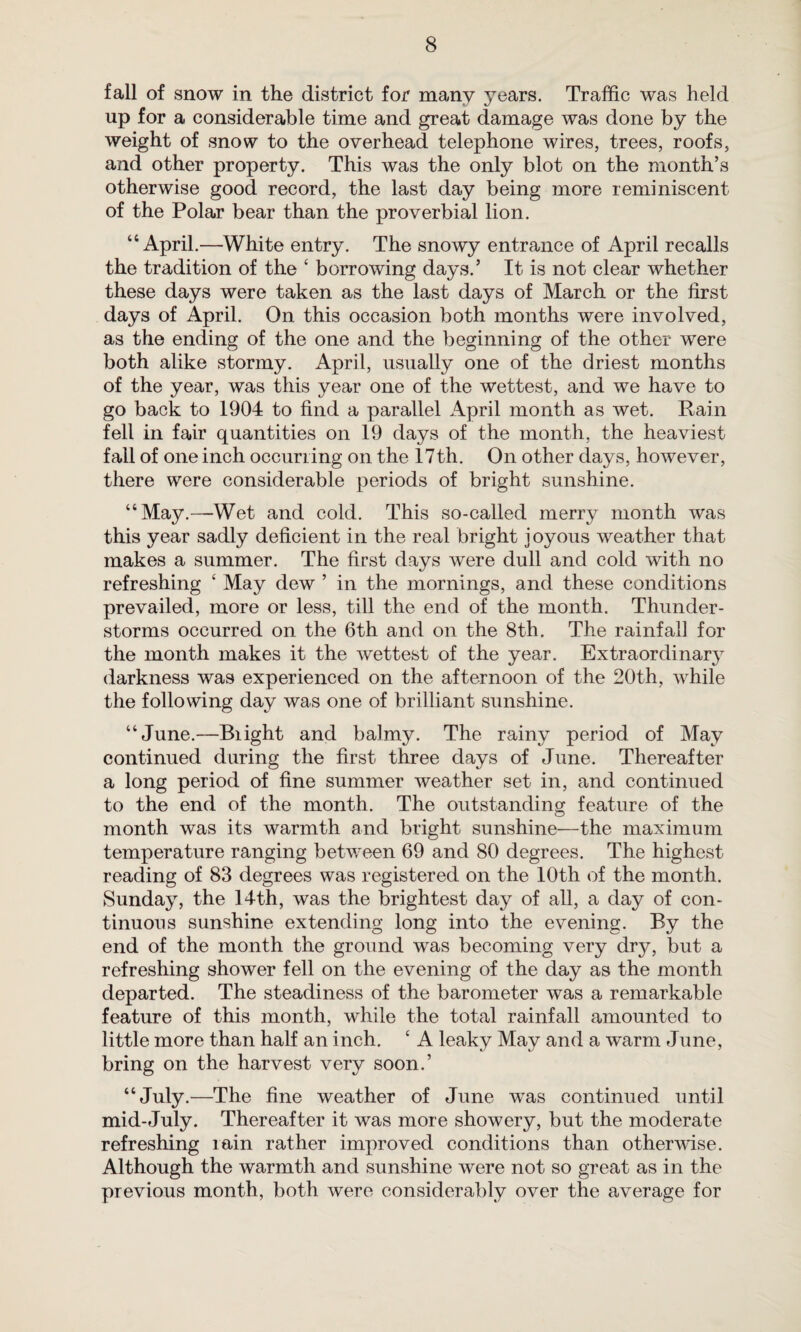 fall of snow in the district for many years. Traffic was held up for a considerable time and great damage was done by the weight of snow to the overhead telephone wires, trees, roofs, and other property. This was the only blot on the month’s otherwise good record, the last day being more reminiscent of the Polar bear than the proverbial lion. “April.—White entry. The snowy entrance of April recalls the tradition of the ‘ borrowing days.’ It is not clear whether these days were taken as the last days of March or the first days of April. On this occasion both months were involved, as the ending of the one and the beginning of the other were both alike stormy. April, usually one of the driest months of the year, was this year one of the wettest, and we have to go back to 1904 to find a parallel April month as wet. Pain fell in fair quantities on 19 days of the month, the heaviest fall of one inch occurring on the 17th. On other days, however, there were considerable periods of bright sunshine. “May.—Wet and cold. This so-called merry month was this year sadly deficient in the real bright joyous weather that makes a summer. The first days were dull and cold with no refreshing ‘ May dew ’ in the mornings, and these conditions prevailed, more or less, till the end of the month. Thunder¬ storms occurred on the 6th and on the 8th. The rainfall for the month makes it the wettest of the year. Extraordinary darkness was experienced on the afternoon of the 20th, while the following day was one of brilliant sunshine. “June.—Blight and balmy. The rainy period of May continued during the first three days of June. Thereafter a long period of fine summer weather set in, and continued to the end of the month. The outstanding feature of the month was its warmth and bright sunshine—the maximum temperature ranging between 69 and 80 degrees. The highest reading of 83 degrees was registered on the 10th of the month. Sunday, the 14th, was the brightest day of all, a day of con¬ tinuous sunshine extending long into the evening. By the end of the month the ground was becoming very dry, but a refreshing shower fell on the evening of the day as the month departed. The steadiness of the barometer was a remarkable feature of this month, wThile the total rainfall amounted to little more than half an inch. ‘ A leaky May and a warm June, bring on the harvest very soon.’ “July.—The fine weather of June was continued until mid-July. Thereafter it was more showery, but the moderate refreshing rain rather improved conditions than otherwise. Although the warmth and sunshine were not so great as in the previous month, both were considerably over the average for