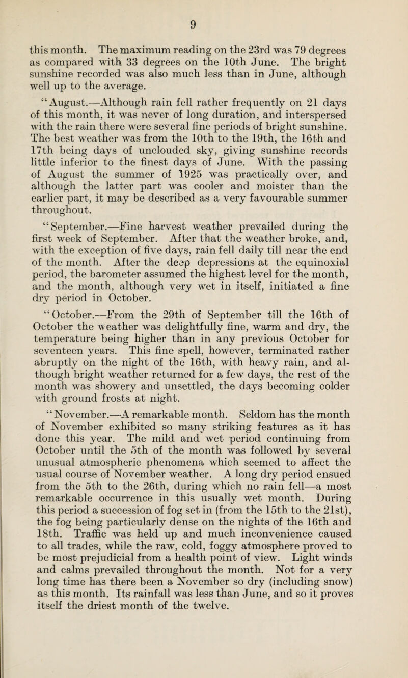 this month. The maximum reading on the 23rd was 79 degrees as compared with 33 degrees on the 10th June. The bright sunshine recorded was also much less than in June, although well up to the average. “August.—Although rain fell rather frequently on 21 days of this month, it was never of long duration, and interspersed with the rain there were several fine periods of bright sunshine. The best weather was from the 10th to the 19th, the 16th and 17th being days of unclouded sky, giving sunshine records little inferior to the finest days of June. With the passing of August the summer of 1925 was practically over, and although the latter part was cooler and moister than the earlier part, it may be described as a very favourable summer throughout. “September.—Fine harvest weather prevailed during the first week of September. After that the weather broke, and, with the exception of five days, rain fell daily till near the end of the month. After the deep depressions at the equinoxial period, the barometer assumed the highest level for the month, and the month, although very wet in itself, initiated a fine dry period in October. “October.—From the 29th of September till the 16th of October the weather was delightfully fine, warm and dry, the temperature being higher than in any previous October for seventeen years. This fine spell, however, terminated rather abruptly on the night of the 16th, with heavy rain, and al¬ though bright weather returned for a few days, the rest of the month was showery and unsettled, the days becoming colder with ground frosts at night. “November.—A remarkable month. Seldom has the month of November exhibited so many striking features as it has done this year. The mild and wet period continuing from October until the 5th of the month was followed by several unusual atmospheric phenomena which seemed to affect the usual course of November weather. A long dry period ensued from the 5th to the 26th, during which no rain fell—a most remarkable occurrence in this usually wet month. During this period a succession of fog set in (from the 15th to the 21st), the fog being particularly dense on the nights of the 16th and 18th. Traffic was held up and much inconvenience caused to all trades, while the raw, cold, foggy atmosphere proved to be most prejudicial from a health point of view. Light winds and calms prevailed throughout the month. Not for a very long time has there been a. November so dry (including snow) as this month. Its rainfall was less than June, and so it proves itself the driest month of the twelve.