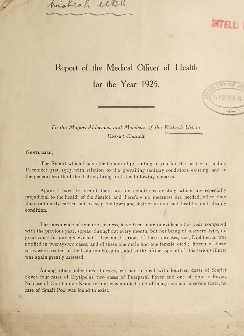 A- Report of the Medical Officer of Health for the Year 1925. To the Mayor, Aldermen and Members of the Wisbech Urban District Council. Gentlemen, The Report which I have the honour of presenting to you for the past year ending December 31st, 1923, with relation to the prevailing sanitary conditions existing, and to the general health of the district, bring forth the following remarks. Again I have to record there are no conditions existing which are especially prejudicial to the health of the district, and therefore no measures are needed, other than those ordinarily carried out to keep the town and district in its usual healthy and cleanly condition. The prevalence of zymotic sickness, have been more in evidence this year, compared with the previous year, spread throughout every month, but not being of a severe type, no great cause for anxiety existed. The most serious of these diseases, viz., Diphtheria was notified in twenty-two cases, and of these one male and one female died ; fifteen of these cases were treated in the Isolation Hospital, and so the further spread of this serious illness was again greatly arrested. Among other infectious illnesses, we had to deal with fourteen cases of Scarlet Fever, four cases of Erysipelas, two cases of Puerperal Fever and one of Enteric Fever. No case of Ophthalmic Neanatorium was notified, and although we had a severe scare, no case of Small Pox was found to exist.