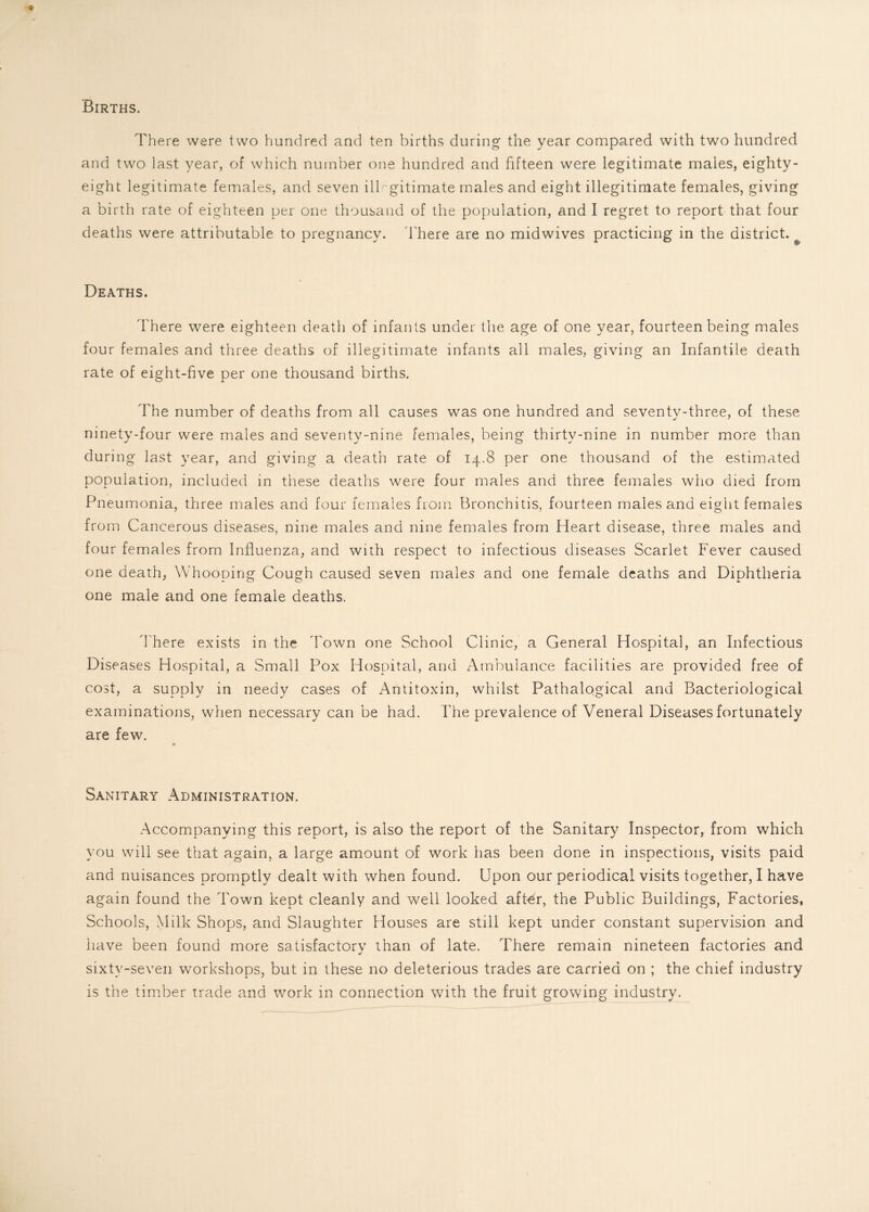 Births. There were two hundred and ten births during the year compared with two hundred and two last year, of which number one hundred and fifteen were legitimate males, eighty- eight legitimate females, and seven illegitimate males and eight illegitimate females, giving a birth rate of eighteen per one thousand of the population, and I regret to report that four deaths were attributable to pregnancy. There are no midwives practicing in the district. Deaths. There were eighteen death of infants under the age of one year, fourteen being males four females and three deaths of illegitimate infants all males, giving an Infantile death rate of eight-five per one thousand births. The number of deaths from all causes was one hundred and seventy-three, of these ninety-four were males and seventy-nine females, being thirty-nine in number more than during last year, and giving a death rate of 14.8 per one thousand of the estimated population, included in these deaths were four males and three females who died from Pneumonia, three males and four females from Bronchitis, fourteen males and eight females from Cancerous diseases, nine males and nine females from Heart disease, three males and four females from Influenza, and with respect to infectious diseases Scarlet Fever caused one death, Whooping Cough caused seven males and one female deaths and Diphtheria one male and one female deaths. There exists in the 'Town one School Clinic, a General Hospital, an Infectious Diseases Hospital, a Small Pox Hospital, and Ambulance facilities are provided free of cost, a supply in needy cases of Antitoxin, whilst Pathalogical and Bacteriological examinations, when necessary can be had. The prevalence of Veneral Diseases fortunately are few. Sanitary Administration. Accompanying this report, is also the report of the Sanitary Inspector, from which you will see that again, a large amount of work has been done in inspections, visits paid and nuisances promptly dealt with when found. Upon our periodical visits together, I have again found the Town kept cleanly and well looked after, the Public Buildings, Factories, Schools, Milk Shops, and Slaughter Houses are still kept under constant supervision and have been found more satisfactory than of late. There remain nineteen factories and sixty-seven workshops, but in these no deleterious trades are carried on ; the chief industry is the timber trade and work in connection with the fruit growing industry.