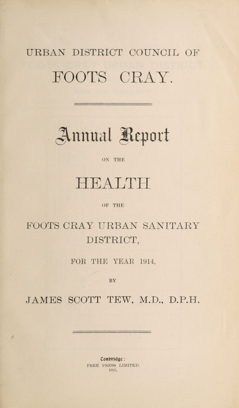 URBAN DISTRICT COUNCIL OF FOOTS CRAY. HEALTH OF THE FOOTS CRAY URBAN SANITARY DISTRICT, FOR THE YEAR 1914, JAMES SCOTT TEW, M.D., D.P.H. Conbrklge: FREE PRESS LIMITED. 1915.