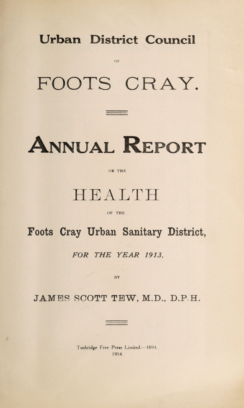 Urban District Council OF FOOTS CRAY. Annual Report ON THE HEALTH OF THE Foots Cray Urban Sanitary District, FOR THE YEAR 1913, JAMES SCOTT TEW, M.D., D.P.H. Tonbridge Free Press Limited.—1694. 1914.