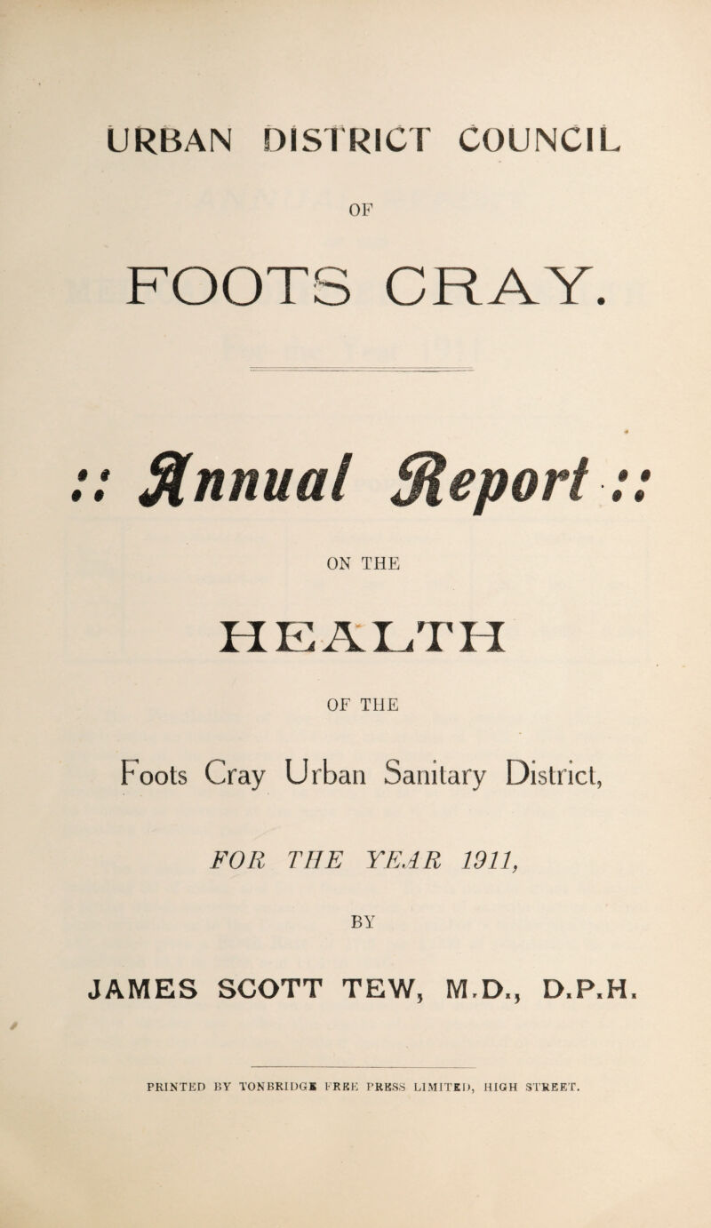 URBAN DISTRICT COUNCIL OF FOOTS CRAY. : Annual ON THE HEALTH OF THE Foots Cray Urban Sanitary District, FOR THE YEAR 1911, BY JAMES SCOTT TEW, M.D., D.P.H. PRINTED BY TONBRIDGE FREE TRESS LIMITED, HIGH STREET.