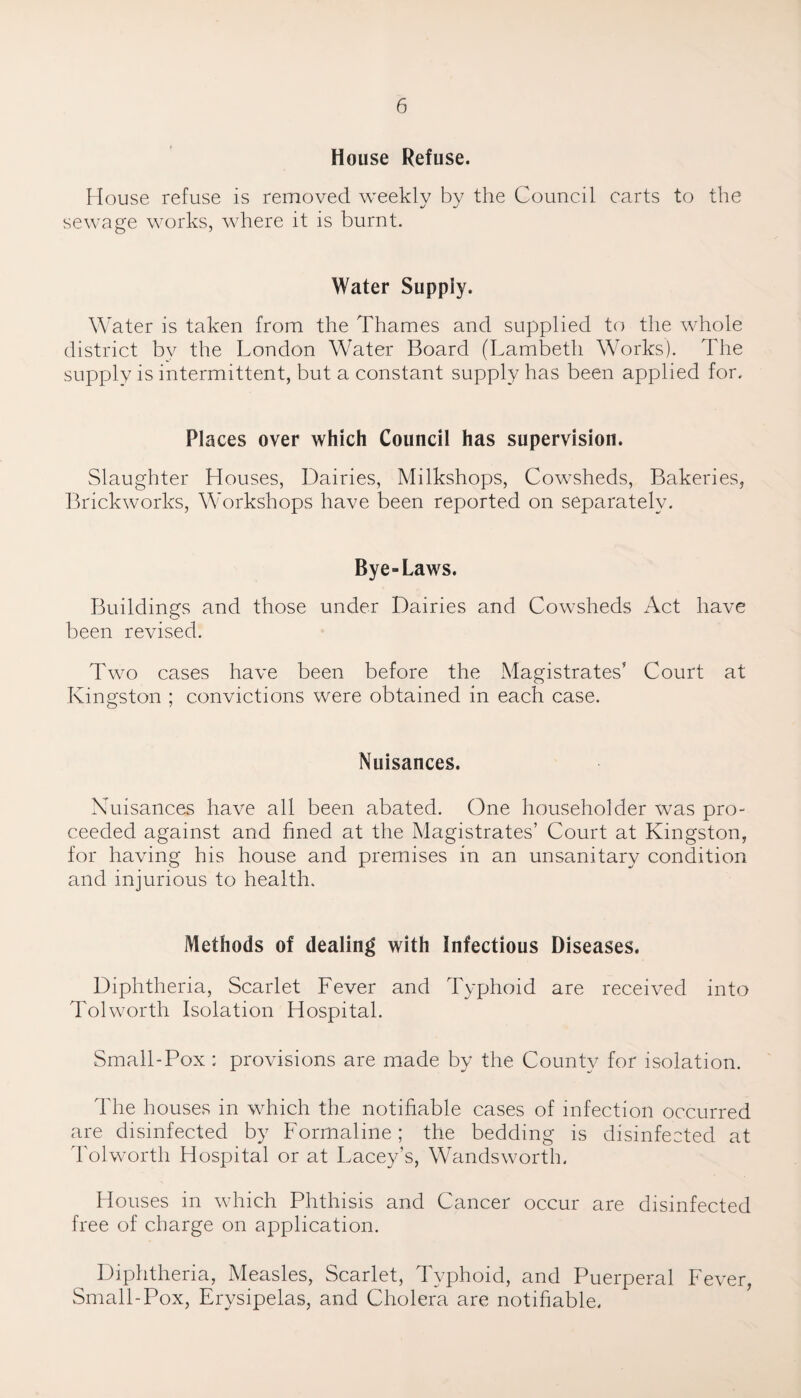 House Refuse. House refuse is removed weekly by the Council carts to the sewage works, where it is burnt. Water Supply. Water is taken from the Thames and supplied to the whole district bv the London Water Board (Lambeth Works). The supply is intermittent, but a constant supply has been applied for. Places over which Council has supervision. Slaughter Houses, Dairies, Milkshops, Cowsheds, Bakeries, Brickworks, Workshops have been reported on separately. Bye-Laws. Buildings and those under Dairies and Cowsheds x4ct have been revised. Two cases have been before the Magistrates’ Court at Kingston ; convictions were obtained in each case. Nuisances. Nuisances have all been abated. One householder was pro¬ ceeded against and fined at the Magistrates’ Court at Kingston, for having his house and premises in an unsanitary condition and injurious to health. Methods of dealing with Infectious Diseases. Diphtheria, Scarlet Fever and Typhoid are received into Tolworth Isolation Hospital. Small-Pox ; provisions are made by the County for isolation. The houses in which the notifiable cases of infection occurred are disinfected by Formaline; the bedding is disinfected at Tolworth Hospital or at Lacey’s, Wandsworth. Houses in which Phthisis and Cancer occur are disinfected free of charge on application. Diphtheria, Measles, Scarlet, Typhoid, and Puerperal Fever, Small-Pox, Erysipelas, and Cholera are notifiable.