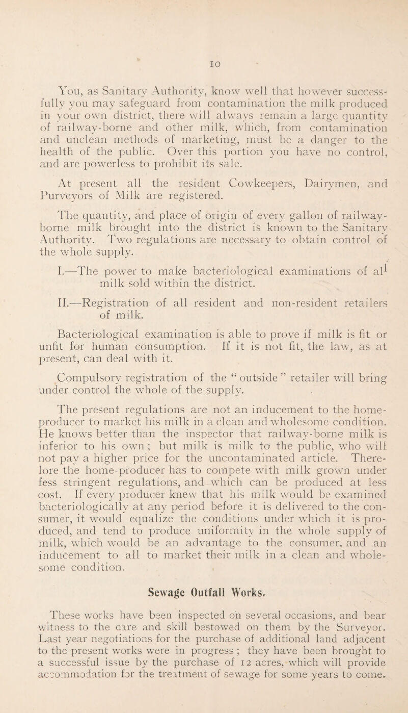 You, as Sanitary Authority, know well that however success¬ fully you may safeguard from contamination the milk produced in your own district, there will always remain a large quantity of railway-borne and other milk, which, from contamination and unclean methods of marketing, must be a danger to the health of the public. Over this portion you have no control, and are powerless to prohibit its sale. At present all the resident Cowkeepers, Dairymen, and Purveyors of Milk are registered. The quantity, and place of origin of every gallon of railway- borne milk brought into the district is knowm to the Sanitary Authority. Two regulations are necessary to obtain control of the whole supply. I. —The power to make bacteriological examinations of al^ milk sold within the district. II. —Registration of all resident and non-resident retailers of milk. Bacteriological examination is able to prove if milk is fit or unfit for human consumption. If it is not fit, the law, as at present, can deal with it. Compulsory registration of the “outside” retailer will bring under control the whole of the supply. The present regulations are not an inducement to the home- producer to market his milk in a clean and wholesome condition. He knows better than the inspector that railway-borne milk is inferior to his own ; but milk is milk to the public, who will not pay a higher price for the uncontaminated article. There- lore the home-producer has to compete with milk grown under fess stringent regulations, and which can be produced at less cost. If every producer knew that his milk would be examined bacteriologicallv at any period before it is delivered to the con¬ sumer, it would equalize the conditions under which it is pro¬ duced, and tend to produce uniformity in the whole supply of milk, which would be an advantage to the consumer, and an inducement to ail to market their milk in a clean and whole¬ some condition. Sewage Outfall Works, These works have been inspected on several occasions, and bear witness to the care and skill bestowed on them by the Surveyor. Last year negotiations for the purchase of additional land adjacent to the present works were in progress ; they have been brought to a successful issue by the purchase of 12 acres, which will provide accommodation for the treatment of sewage for some years to come.