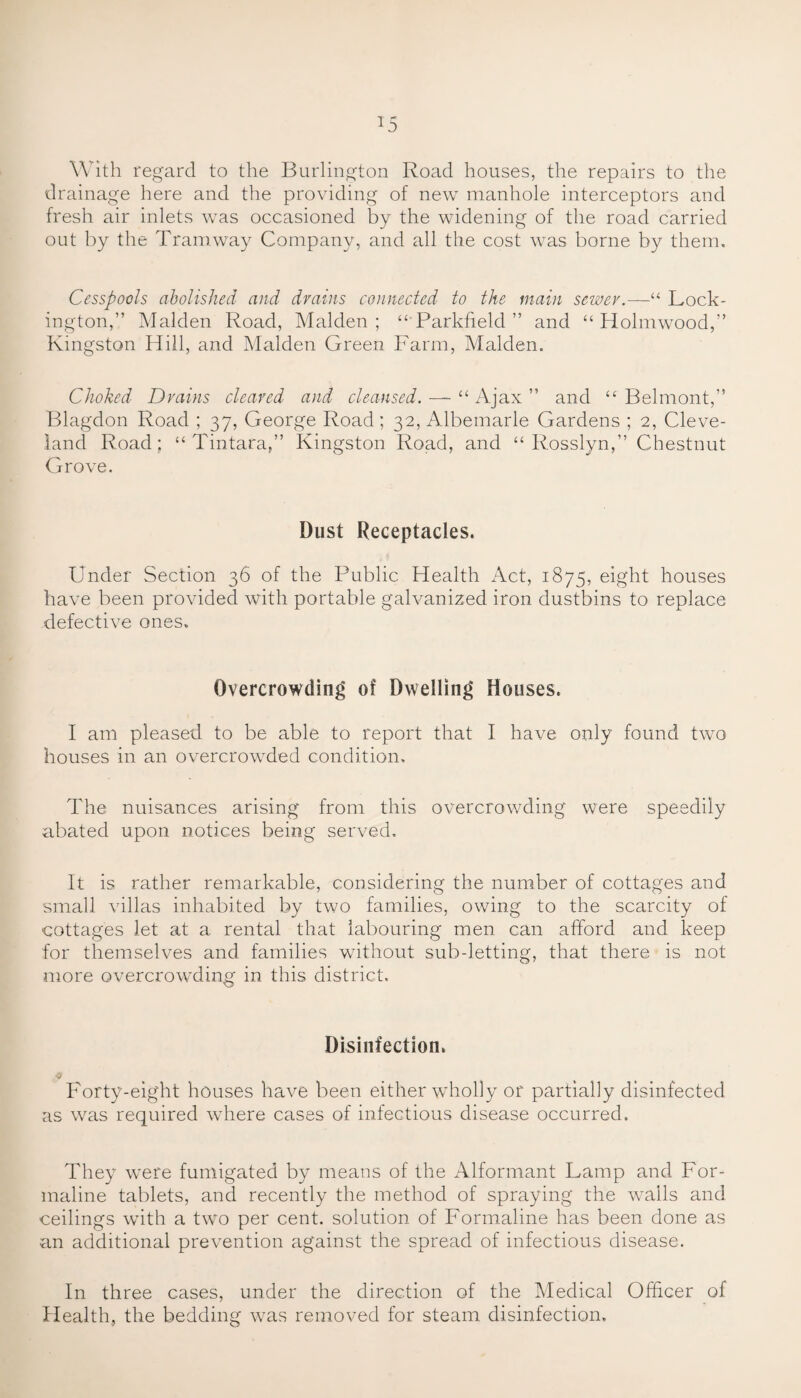 With regard to the Burlington Road houses, the repairs to the drainage here and the providing of new manhole interceptors and fresh air inlets was occasioned by the widening of the road carried out by the Tramway Company, and all the cost was borne by them. Cesspools abolished and drains connected to the main sewer.—“ Lock- ington,” Malden Road, Malden ; “ Parkfield ” and “ Holmwood,” Kingston Hill, and Malden Green Farm, Malden. Choked Drains cleared and cleansed. — “ Ajax ” and “ Belmont,” Blagdon Road ; 37, George Road; 32, Albemarle Gardens ; 2, Cleve¬ land Road; “ Tintara,” Kingston Road, and “ Rosslyn,” Chestnut Grove. Dust Receptacles. Under Section 36 of the Public Health Act, 1875, eight houses have been provided with portable galvanized iron dustbins to replace defective ones. Overcrowding of Dwelling Houses. I am pleased to be able to report that I have only found two houses in an overcrowded condition. The nuisances arising from this overcrowding were speedily abated upon notices being served. It is rather remarkable, considering the number of cottages and small villas inhabited by two families, owing to the scarcity of cottages let at a rental that labouring men can afford and keep for themselves and families without sub-letting, that there is not more overcrowding in this district. Disinfection. j Forty-eight houses have been either wholly or partially disinfected as was required where cases of infectious disease occurred. They wrere fumigated by means of the Alformant Lamp and For¬ maline tablets, and recently the method of spraying the wails and ceilings with a two per cent, solution of Formaline has been done as an additional prevention against the spread of infectious disease. In three cases, under the direction of the Medical Officer of Health, the bedding was removed for steam disinfection.