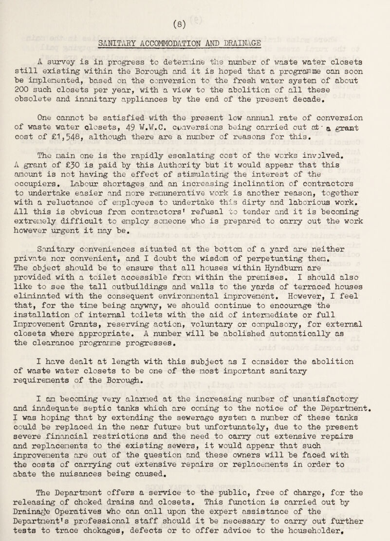SANITARY ACCOMMODATION AND DRAINAGE A survey is in progress to determine the number of waste water closets still existing within the Borough and it is hoped that a programme can soon he implemented, based on the conversion to the fresh water system of about 200 such closets per year, with a view to the abolition of all these obsolete and inanitary appliances by the end of the present decade. One cannot be satisfied with the present low annual rate of conversion of waste water closets, 49 W.W.C, conversions being carried out at' & grant cost of £1,548, although there are a number of reasons for this. The main one is the rapidly escalating cost of the works involved. A grant of £30 is paid by this Authority but it would appear that this amount is not having the effect of stimulating the interest of the occupiers. Labour shortages and an increasing inclination of contractors to undertake easier and more remunerative work is another reason, together with a reluctance of employees to undertake this dirty and laborious work. All this is obvious from contractors1 refusal to tender and it is becoming extremely difficult to employ someone who is prepared to carry out the work however urgent it may be. Sanitary conveniences situated at the bottom of a yard are neither private nor convenient, and I doubt the wisdom of perpetuating them. The object should be to ensure that all houses within Hyndburn are provided with a toilet accessible from within the premises. I should also like to see the tall outbuildings and walls to the yards of terraced houses eliminated with the consequent environmental improvement. However, I feel that, for the time being anyway, we should continue to encourage the installation of internal toilets with the aid of intermediate or full Improvement Grants, reserving action, voluntary or compulsory, for external closets where appropriate. A number will be abolished automatically as the clearance programme progresses. I have dealt at length with this subject as I consider the abolition of waste water closets to be one of the most important sanitary requirements of the Borough. I am becoming very alarmed at the increasing number of unsatisfactory and inadequate septic tanks which are coming to the notice of the Department. I was hoping that by extending the sewerage system a number of these tanks could be replaced in the near future but unfortunately, due to the present severe financial restrictions and the need to carry out extensive repairs and replacements to the existing sewers, it would appear that such improvements are out of the question and these owners will be faced with the costs of carrying out extensive repairs or replacements in order to abate the nuisances being caused. The Department offers a service to the public, free of charge, for the releasing of choked drains and closets. This function is carried out by Drainage Operatives who can call upon the expert assistance of the Departments professional staff should it be necessary to carry out further tests to trace chokages, defects or to offer advice to the householder.