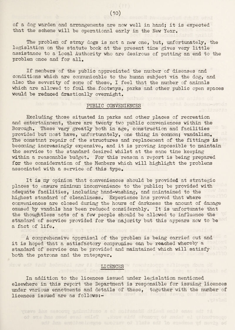 of a dog warden and arrangements are now well in hand; it is expected that the scheme will he operational early in the New Year. The problem of stray dogs is not a new one, but, unfortunately, the legislation on the statute book at the present time gives very little assistance to a Local Authority who are desirous of putting an end to the problem once and for all. If members of the public appreciated the number of diseases and conditions which are communicable to the human subject via the dog, and also the severity of some of these, I feel that the number of animals which are allowed to foul the footways, parks and other public open spaces would be reduced drastically overnight. PUBLIC CONVENIENCES Excluding those situated in parks and other places of recreation and entertainment, there are twenty two public conveniences within the Borough. These vary greatly both in age, construction and facilities provided but most have, unfortunately, one thing in common; vandalism. The constant repair of the structures and replacement of the fittings is becoming increasingly expensive, and it is proving impossible to maintain the service to the standard desired whilst at the same time keeping within a reasonable budget. For this reason a report is being prepared for the consideration of the Members which will highlight the problems associated with a service of this type. It is my opinion that conveniences should be provided at strategic places to ensure minimum inconvenience to the public; be provided with adequate facilities, including hand-washing, and maintained to the highest standard of cleanliness. Experience has proved that where conveniences are closed during the hours of darkness the amount of damage caused by vandals has been reduced considerably. It is unfortunate that the thoughtless acts of a few people should be allowed to influence the standard of service provided for the majority but this appears now to be a fact of life. A comprehensive appraisal of the problem is being carried out and it is hoped that a satisfactory compromise can be reached whereby a standard of service can be provided and maintained which will satisfy both the patrons and the ratepayer. LICENCES In addition to the licences issued under legislation mentioned elsewhere in this report the Department is responsible for issuing licences under various enactments and details of these, together with the number of licences issued are as follows:-