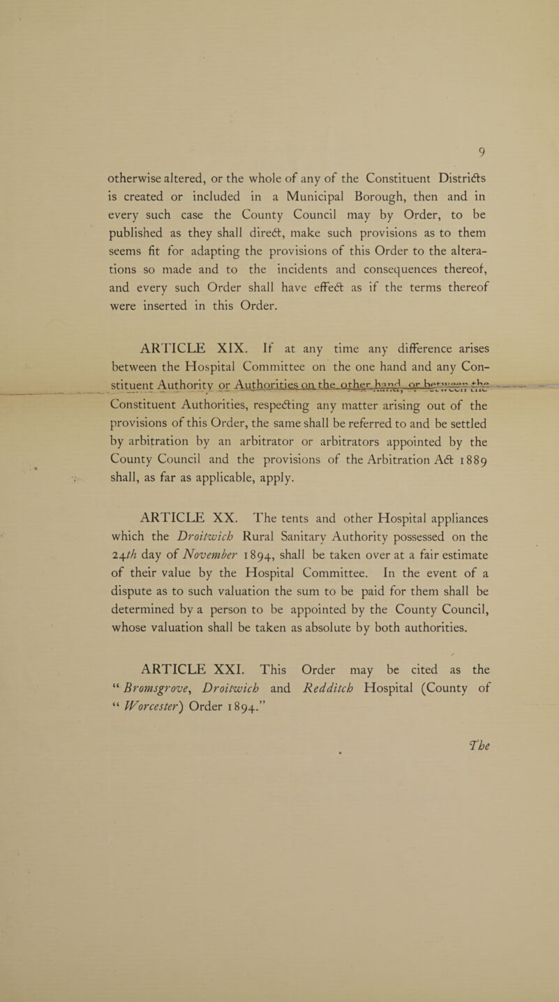 9 otherwise altered, or the whole of any of the Constituent Districts is created or included in a Municipal Borough, then and in every such case the County Council may by Order, to be published as they shall direct, make such provisions as to them seems fit for adapting the provisions of this Order to the altera¬ tions so made and to the incidents and consequences thereof, and every such Order shall have effeCt as if the terms thereof were inserted in this Order. AR TICLE XIX. If at any time any difference arises between the Hospital Committee on the one hand and any Con¬ stituent Authority or Authorities on the other or tke Constituent Authorities, respecting any matter arising out of the provisions of this Order, the same shall be referred to and be settled by arbitration by an arbitrator or arbitrators appointed by the County Council and the provisions of the Arbitration A6t 1889 shall, as far as applicable, apply. ARTICLE XX. The tents and other Hospital appliances which the Droitwich Rural Sanitary Authority possessed on the i\th day of November 1894, shall be taken over at a fair estimate of their value by the Hospital Committee. In the event of a dispute as to such valuation the sum to be paid for them shall be determined by a person to be appointed by the County Council, whose valuation shall be taken as absolute by both authorities. + ARTICLE XXI. This Order may be cited as the “ Bromsgrove, Droitwich and Redditch Hospital (County of “ Worcester) Order 1894.”