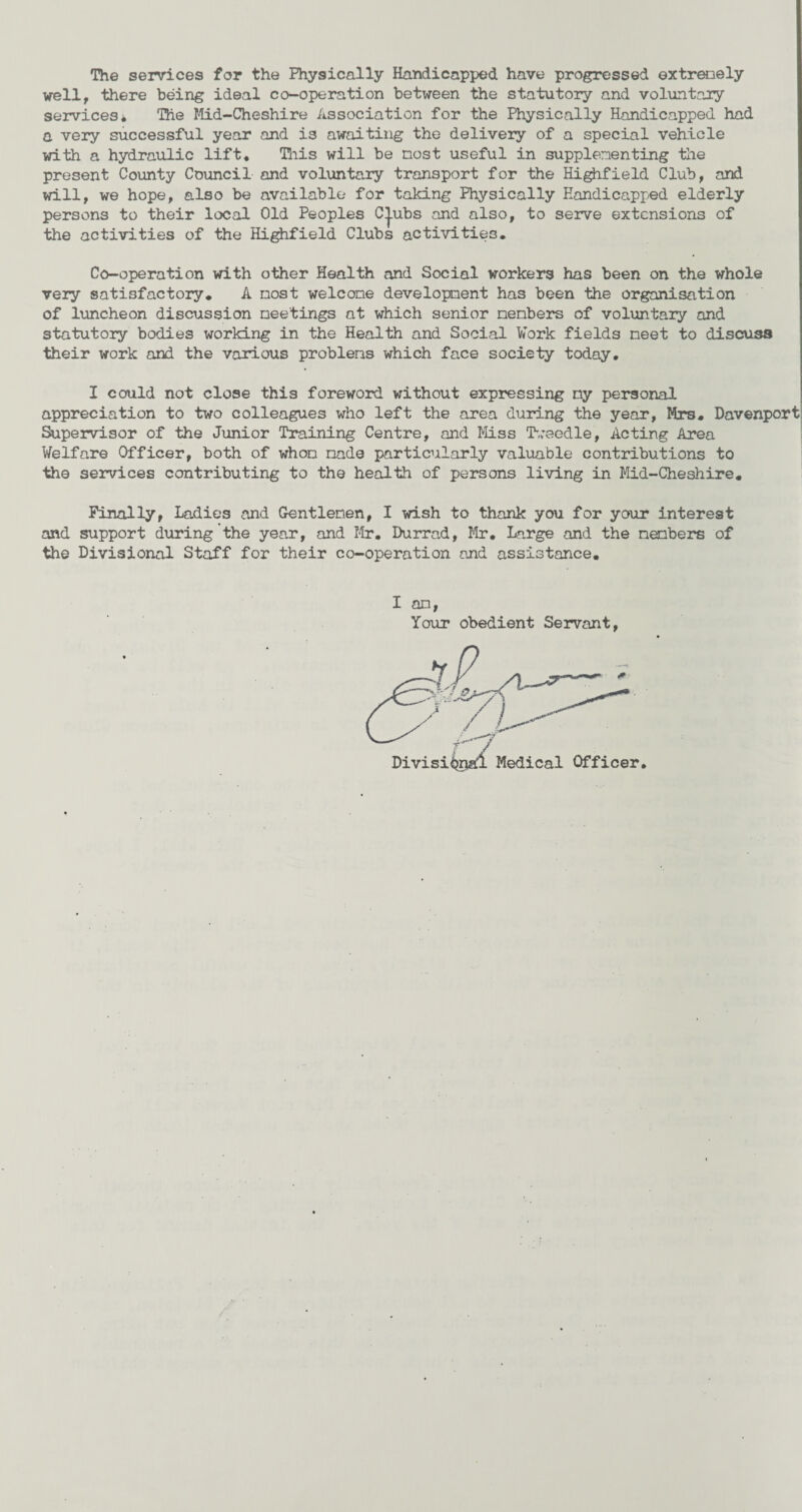 The services for the Physically Handicapped have progressed extremely well, there being ideal co-operation between the statutory and voluntary services* The Mid-Cheshire Association for the Physically Handicapped had a very successful year and is awaiting the delivery of a special vehicle with a hydraulic lift. This will be most useful in supplementing the present County Council and voluntary transport for the Highfield Club, and will, we hope, also be available for taking Physically Handicapped elderly persons to their local Old Peoples C|.ubs and also, to serve extensions of the activities of the Highfield Clubs activities. Co-operation with other Health and Social workers has been on the whole very satisfactory. A most welcome development has been the organisation of luncheon discussion meetings at which senior members of voluntary and statutory bodies working in the Health and Social Work fields meet to discuss their work and the various problems which face society today. I could not close this foreword without expressing ny personal appreciation to two colleagues who left the area during the year, Mrs. Davenport Supervisor of the Junior Training Centre, and Miss Tweedle, Acting Area Welfare Officer, both of whom made particularly valuable contributions to the services contributing to the health of persons living in Mid-Cheshire. Finally, Ladies and Gentlemen, I wish to thank you for your interest and support during the year, and Mr. Durrad, Mr. Large and the members of the Divisional Staff for their co-operation and assistance. I am, Your obedient Servant