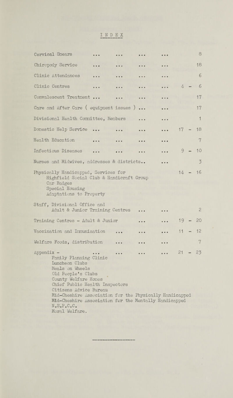 INDEX Cervical Smears ... ... • Chiropody Service ... ... Clinic Attendances ... ... Clinic Centres ... ... Convalescent Treatment ... ... Care and After Care ( equipment issues ) . Divisional Health Committee, Members Domestic Help Service ... ... Health Education ... ... Infectious Diseases ... ... Nurses and Midwives, addresses & districts 8 18 6 4-6 17 17 1 17 - 18 7 9-10 3 Physically Handicapped, Services for 14 - 16 Highfield Social Club & Handicraft Group Car Badges Special Housing Adaptations to Property Staff, Divisional Office and Adult & Junior Training Centres ... ... 2 Training Centres - Adult & Junior • • • • • • 19 - 20 Vaccination and Immunisation ,.. • t • • • • 11 - 12 Welfare Foods, distribution ... • # • • • • 7 Appendix - ... • • • • • • 21 - 23 Family Planning Clinic Luncheon Clubs Meals on Wheels Old People’s Clubs County Welfare Hones Chief Public Health Inspectors Citizens Advice Bureau Mid-Cheshire Association for the Physically Handicapped Mid-Cheshire Association for the Mentally Handicapped N.S.P.C.C. Moral Welfare.