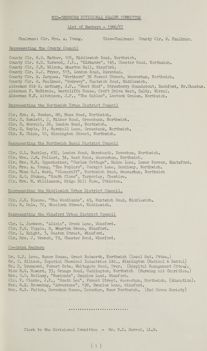 MID-CHESHIRE DIVISIONAL HEALTH COMMITTEE List of Members - 1966/67 Chairman: Clr. Mrs. A. Young. Vice-Chairman: County Clr. ¥. Faulkner. Representing the County Council County Clr, H.S. Mather, 105, Middlewich Road, Northwich. County Clr. W.D. Yarwood, J.P., Kirkacre, 145, Chester Road, Northwich. County Clr. J.N. Wilson, Wharton Hall, Winsford. County Clr. D.J. Fryer, 513, London Road, Davenham. County Clr. W. Jacques, Worthem 36 Forest Street, Weaverham, Northwich. County Clr. W. Faulkner, Godrevy, Nantwich Road, Middlewich. Alderman Sir G. Asthury, J.P., West Wind, Strawberry Roundabout, Backford, Nr.Chester. Alderman F. McBimie, Westcliffe House, Croft Drive West, Caldy, Wirral. Alderman N.N. Aitchison, J.P., The Gables, Lostock Gralam, Northwich. Representing the Northwich Urban District Council Clr. Mrs. E. Bowden, 88, Moss Road, Northwich. Clr. S. Hamlett, 2, Milner Road, Greenbank, Northwich. Clr. S. Worrall, 26, London Road, Northwich. Clr. G. Royle, 21, Marshall Lane, Greenbank, Northwich. Clr. B. Chinn, 10, Winnington Street, Northwich. Representing the Northwich Rural District Council Clr. G.L. Buckley, 632, London Road, Mereheath, Davenham, Northwich. Clr. Mrs. J.M. Pollard, 34, West Road, Weaverham, Northwich. Clr. Mrs. M.M. Oppenheimer, Curlew Cottage, Hulme Lane, Lower Peover, Knutsford. Clr. Mrs. A. Young, The Poplars, Cockpit Lane, Sandiway, Northwich. Clr. Miss G.I. Ward, Glenariff, Northwich Road, Weaverham, Northwich Clr. E.O. Stokes, South Close, Tarporley, Cheshire. Clr. Mrs. M. Williamson, Ridge Hill Farm, Utkinton. Representing the Middlewich Urban District Council. Clr. J.D. Blease, The Woodlands, 49, Nantwich Road, Middlewich. Clr. H. Dale, 72, Wheelock Street, Middlewich. Representing the Winsford Urban District Council Clr. L. Jackson, Alicia, Crook Lane, Winsford. Clr. P.G. Tipple, 8, Wharton Green, Winsford. Clr. L. Knight, 3, Seaton Street, Winsford. Clr. Mrs. J. Wrench, 79, Chester Road, Winsford. Co-opted Members Dr. G.P. Love, Manor House, Great Budworth, Northwich (Local Med. Cttee.) Mr. C. Ellison, Imperial Chemical Industries Ltd., Winnington (Medical & Dental) Mr. D. Drummond, Forest Gate, Whitegate Road, Over. (Hospital Management Cttee^. Miss M.G. Howard, 33, Grange Road, Cuddington, Northwich (Nursing Aid Charities.) Mrs. 0.0. Bellamy, Newlands, Swanlow Land, Winsford. Clr. P. Clarke, J.P., South Lea, Forest Street, Weaverham, Northwich. (Education). Mrs. M.E. Browning, Adversane, 198, Swanlow Lane, Winsford. Mrs. M.S. Fulton, Davenham House, Davenham, Near Northwich. (Red Cross Society) Clerk to the Divisional Committee Mr. R.D. Durrad, LL.B.