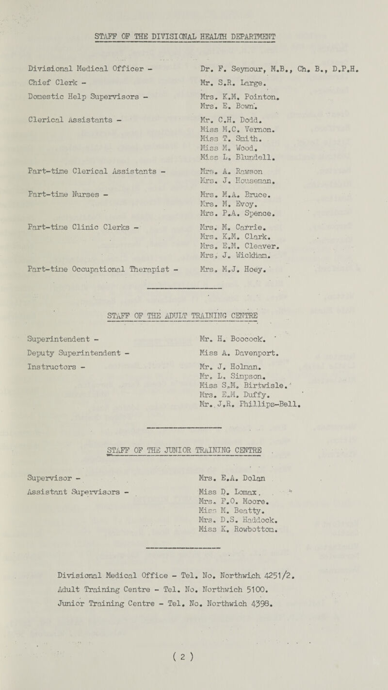 STAFF OF THE DIVISIONAL HEALTH DEPARTMENT Divisional Medical Officer - Chief Clerk - Domestic Help Supervisors - Clerical Assistants - Part-time Clerical Assistants - Part-time Nurses - Part-time Clinic Clerks - Part-time Occupational Therapist Dr. F. Seymour, M.B., Ch# B., D.P.H. Mr. S.R. Large. Mrs. K.M. Pointon. Mrs. E. Bown. Mr. C.H. Dodd. Miss M.C. Vernon. Miss T. Smith. Mss M. Wood. Miss L. Blundell. Mrs. A. Raws on Ms. J. Houseman. Mrs. M.A. Bruce. Ms. M. Bvoy. Ms. P.A. Spence. Ms. M. Carrie. Ms. K.M. Clark. Ms. E.M. Cleaver. Mrs, J. Wickham. Ms. M.J* Hoey. STAFF OF THE ADULT TRAINING CENTRE Superintendent - Deputy Superintendent - Instructors - M. H. Boocock'. Miss A. Davenport. Mr. J. Holman. Mr. L, Simpson. Miss S3® Birtwisle.-’ Ms. E.M. Duffy. M..J.R. Phillips-Bell STAFF OF THE JUNIOR TRAINING CENTRE Supervisor - Ms. E.A. Dolan Assistant Supervisors - Mss D. Lomax, Ms. F.O. Moore. Mss M. Beatty. Mrs, D.S. Haddock. Miss K. Rowbottom. Divisional Medical Office - Tel. No. Northwich 4251/2. Adult Training Centre - Tel. No. Northwich 5100. Junior Training Centre - Tel. No. Northwich 4598.