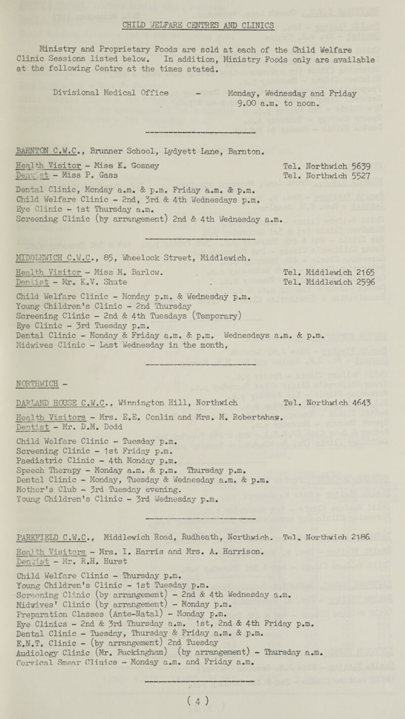 CHILD ''WELFARE CENTRES AND CLINICS Ministry and Proprietary Foods are sold at each of the Child Welfare Clinic Sessions listed below. In addition, Ministry Foods only are available at the following Centre at the times stated. Divisional Medical Office - Monday, Wednesday and Friday 9.00 a.m. to noon. BARNTON C.W.C.. Brunner School, Lydyett Lane, Bamton. Health Visitor - Miss K. Gosney Tel. Northwich 5639 Deirc-st - Miss P. Gass Tel. Northwich 5527 Dental Clinic, Monday a.m. & p.m. Friday a.m. & p.m. Child Welfare Clinic - 2nd, 3rd & 4th Wednesdays p.m. Eye Clinic - 1st Thursday a.m. Screening Clinic (by arrangement) 2nd & 4th Wednesday a.m. MIDPLEWICH C.W.C.t 85, Wheelock Street, Middlewich. Health Visitor - Miss M. Barlow. Tel. Middlewich 2165 Dentist - Fir. K.V. Shute - Tel. Middlewich 2596 Child Welfare Clinic - Monday p.m. & Wednesday p.m. Young Children's Clinic - 2nd Thursday Screening Clinic - 2nd & 4th Tuesdays (Temporary) Eye Clinic - 3rd Tuesday p.m. Dental Clinic - Monday & Friday a.m. & p.m. Wednesdays a.m. & p.m. Midwives Clinic - Last Wednesday in the month, NORTHWICH - PAR LAND HOUSE C.W.C.. Wilmington Hill, Northwich Tel. Northwich 4643 Health Visitors - Mrs. E.E* Conlin and Mrs. M. Robertshaw. Dentist - Mr. D.M. Dodd Child Welfare Clinic - Tuesday p.m. Screening Clinic - 1st Friday p.m. Paediatric Clinic - 4th Monday p.m. Speech Therapy - Monday a.m. & p.m. Thursday p.m. Dental Clinic - Monday, Tuesday & Wednesday a.m. & p.m. Mother's Club - 3rd Tuesday evening. Young Children's Clinic - 3rd Wednesday p.m. PARKFIELD C.W.C., Middlewich Road, Rudheath, Northwich. Tel, Northwich 2186 Health Visitors - Mrs. I. Harris and Mrs. A. Harrison. Denjlst - Mr. R.H. Hurst Child Welfare Clinic - Thursday p.m. Young Children's Clinic - 1st Tuesday p.m. Screening Clinic (by arrangement) - 2nd & 4th Wednesday a.m. Midwives' Clinic (by arrangement) - Monday p.m. Preparation Classes (Ante-Natal) - Monday p.m. Eye Clinics - 2nd & 3rd Thursday a.m. 1st, 2nd & 4th Friday p.m. Dental Clinic - Tuesday, Thursday & Friday a.m. & p.m. E.N.T. Clinic - (by arrangement) 2nd Tuesday Audiology Clinic (Mr. Buckingham) (by arrangement) - Thursday a.m. Cervical Smear Clinics - Monday a.m. and Friday a.m.