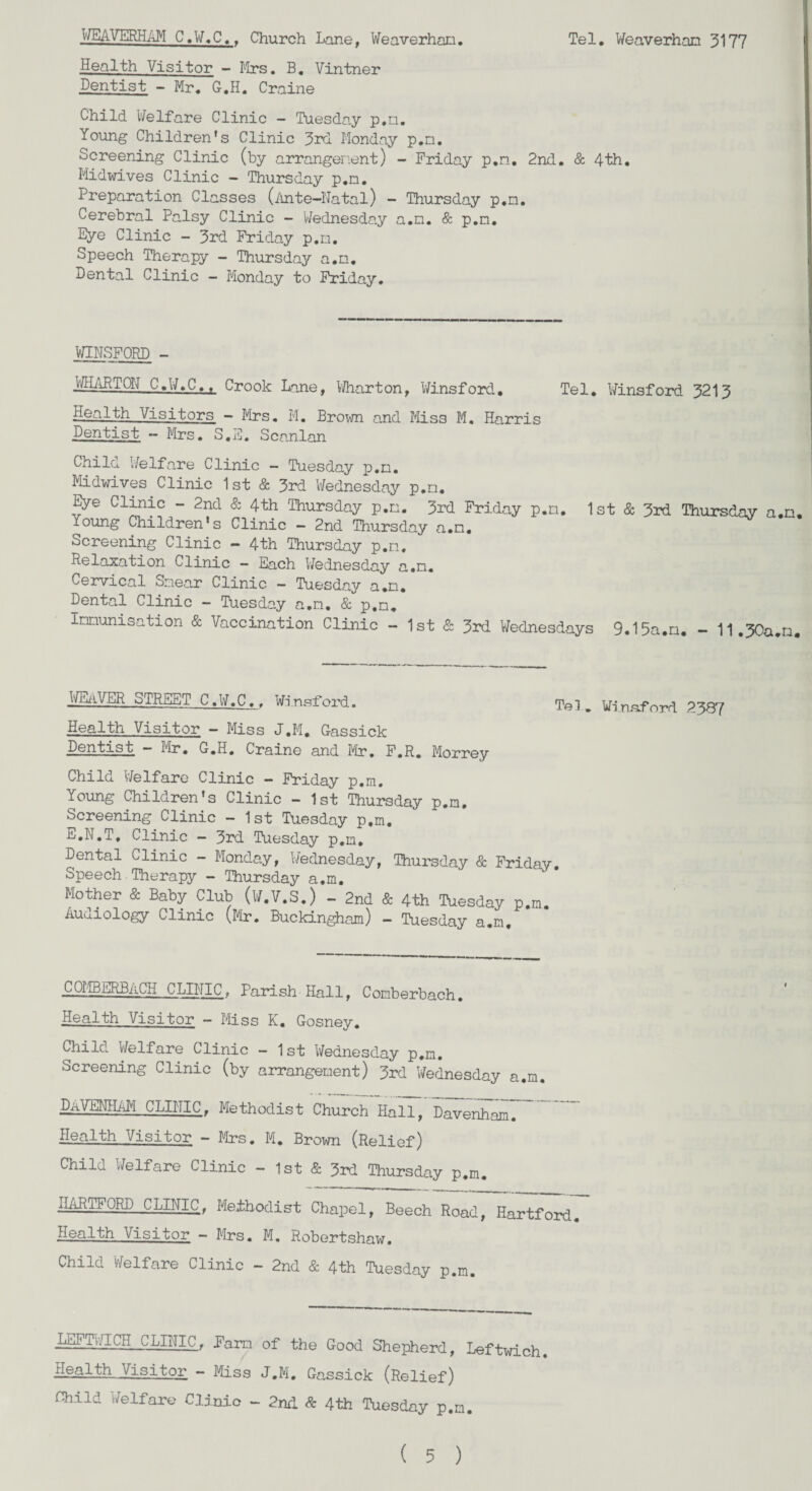 Tel. Weaverhan 3177 WEAVERHAM C.W.C.. Church Lane, Weaverhan. Health Visitor - Mrs. B. Vintner Dentist - Mr. G.H. Craine Child Welfare Clinic - Tuesday p.n. Young Children’s Clinic 3rd Monday p.n. Screening Clinic (by arrangenent) - Friday p.n. 2nd. & 4th. Midwives Clinic - Thursday p.n. Preparation Classes (Ante-Natal) - Thursday p.n. Cerebral Palsy Clinic - Wednesday a.n. & p.n. Eye Clinic - 3rd Friday p.n. Speech Therapy - Thursday a.n. Dental Clinic - Monday to Friday. WINSFORD - MLiPTON C.W.C.. Crook Lane, Wharton, Winsford. Tel. Winsford 3213 Health Visitors - Mrs. M. Brown and Miss M. Harris Dentist - Mrs. S.E. Scanlan Chile Welfare Clinic - Tuesday p.n. Midwives Clinic 1 st & 3rd Wednesday p.n. Eye Clinic - 2nd & 4th Thursday p.n. 3rd Friday p.n. 1st & 3rd Thursday a Young Children’s Clinic — 2nd Thursday a.n. Screening Clinic - 4th Thursday p.n. Relaxation Clinic - Each Wednesday a.n. Cervical Snear Clinic - Tuesday a.n. Dental Clinic - Tuesday a.n. & p.n. Immunisation & Vaccination Clinic - 1st & 3rd Wednesdays 9.15a.n. - 11.30a, WEaVER STREET C.W.C., Winsford. Health Visitor - Miss J.M. Gassick Dentist — Mr. G.H, Craine and Mr. F.R. Morrey Tel . Winsdord 2367 Child 'Welfare Clinic — Friday p.n. Young Children’s Clinic - 1st Thursday p.n. Screening Clinic - 1st Tuesday p.m. E.N.T, Clinic - 3rd Tuesday p.n. Dental Clinic - Monday, Wednesday, Thursday & Friday. Speech Therapy - Thursday a.m. Mother & Baby Club (W.V.S.) - 2nd & 4th Tuesday p.n. Audiology Clinic (Mr. Buckinghan) - Tuesday a.n. COIfflERBACH CLINIC» Parish Hall, Conberbach. Health Visitor - Miss K. Gosney. Child Welfare Clinic - 1st Wednesday p.n. Screening Clinic (by arrangenent) 3rd Wednesday a.m. DaVENHAM CLINIC. Methodist Church Hall, Davenham.~~ Health Visitor - Mrs. M. Brown (Relief) Child Welfare Clinic - 1st & 3rd Thursday p.m. HARTFORD CLINIC, Methodist Chapel, Beech Road, Hartford. Health Visitor - Mrs. M. Robertshaw. Child Welfare Clinic - 2nd & 4th Tuesday p.m. Lj^TWlCH_yLINIC, Farm of the Good Shepherd, Leftwich. Health Visitor - Miss J.M. Gassick (Relief) Ghild Welfare Clinic - 2nd * 4th Tuesday p.m.