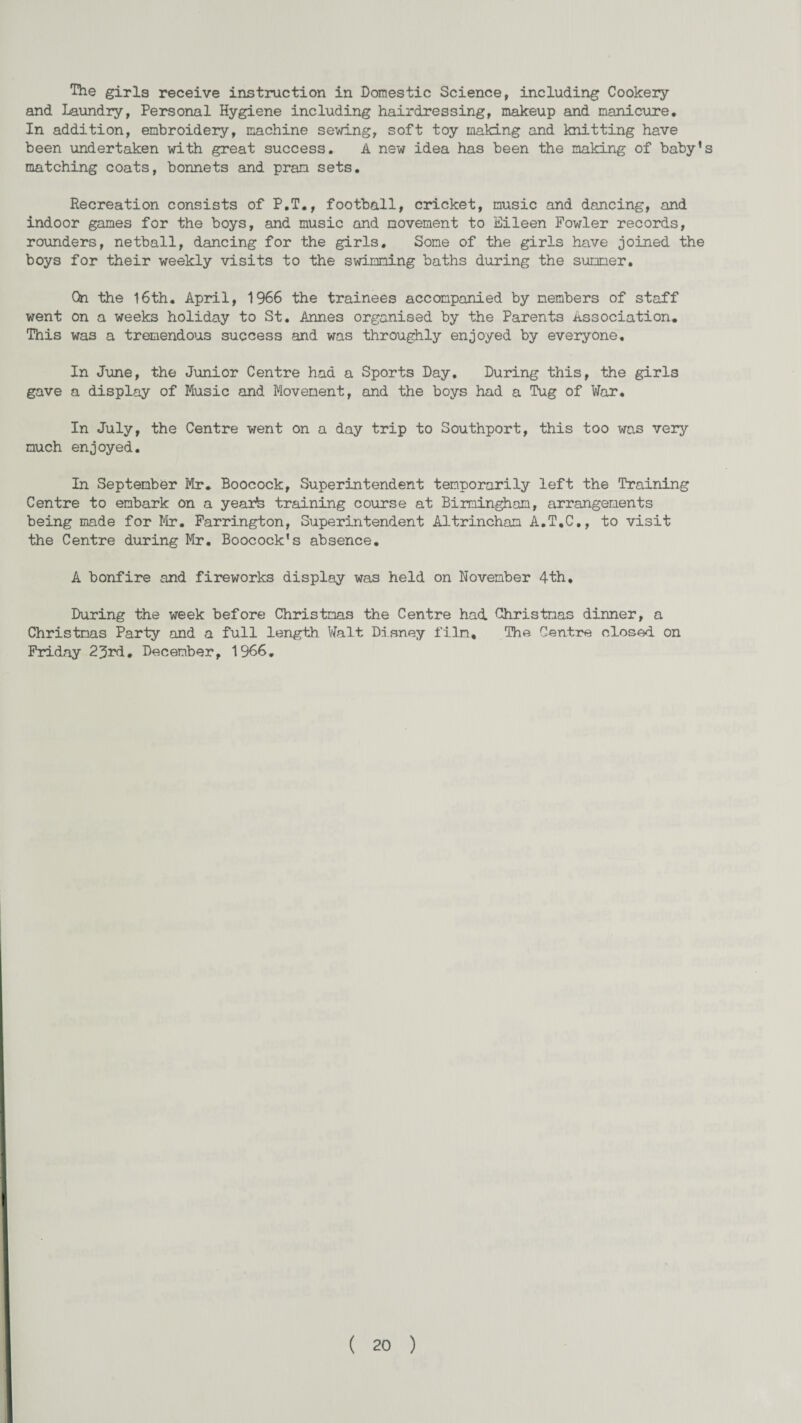 The girls receive instruction in Domestic Science, including Cookery and Laundry, Personal Hygiene including hairdressing, makeup and manicure. In addition, embroidery, machine sewing, soft toy making and knitting have been undertaken with great success. A new idea has been the making of baby’s matching coats, bonnets and pram sets. Recreation consists of P.T., football, cricket, music and dancing, and indoor games for the boys, and music and movement to Eileen Fowler records, rounders, netball, dancing for the girls. Some of the girls have joined the boys for their weekly visits to the swimming baths during the summer. On the 16th. April, 1966 the trainees accompanied by members of staff went on a weeks holiday to St. Annes organised by the Parents Association. This was a tremendous success and was throughly enjoyed by everyone. In June, the Junior Centre had a Sports Day. During this, the girls gave a display of Music and Movement, and the boys had a Tug of War. In July, the Centre went on a day trip to Southport, this too was very much enjoyed. In September Mr. Boocock, Superintendent temporarily left the Training Centre to embark on a yearte training course at Birmingham, arrangements being made for Mr. Farrington, Superintendent Altrincham A.T.C., to visit the Centre during Mr. Boocock's absence. A bonfire and fireworks display was held on November 4th. During the week before Christmas the Centre had Christmas dinner, a Christmas Party and a full length. Walt Disney film. The Centre closed on Friday 23rd, December, 1966.