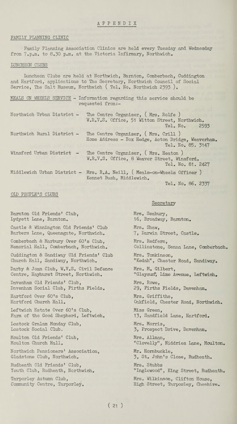 APPENDIX FAMILY PLANNING CLINIC Family Planning Association Clinics are held every Tuesday and Wednesday from 7.p.m. to 8.30 p.m. at the Victoria Infirmary, Northwich. LUNCHEON CLUBS Luncheon Clubs are held at Northwich, Bamton, Comberbach, Cuddington and Hartford, applications to The Secretary, Northwich Council of Social Service, The Salt Museum, Northwich ( Tel. No. Northwich 2393 ). MEALS ON WHEELS SERVICE - Information regarding this service should be requested from:- Northwich Urban District Northwich Rural District - Winsford Urban District - Middlewich Urban District The Centre Organiser, ( Mrs. Rolfe ) W.R.V.S. Office, 51 Witton Street, Northwich. Tel. No. 2593 The Centre Organiser, ( Mrs. Crill ) Home Address - Box Hedge, Acton Bridge, Weaverham. Tel. No. 85. 3147 The Centre Organiser, ( Mrs. Heaton ) W.R.V.S. Office, 8 Weaver Street, Winsford. Tel. No. 81. 2427 Mrs. R.A. Neill, ( Meals-on-Wheels Officer ) Kennet Bush, Middlewich. Tel. No. 86. 2337 OLD PEOPLE'S CLUBS Bamton Old Friends* Club, Lydyett Lane, Bamton. Castle & Winnington Old Friends' Club Barbers Lane, Queensgate, Northwich. Comberbach & Marbury Over 60’s Club, Memorial Hall, Comberbach, Northwich. Cuddington & Sandiway Old Friends' Club Church Hall, Sandiway, Northwich. Darby & Joan Club, W.V.S. Civil Defence Centre, Hayhurst Street, Northwich. Davenham Old Friends’ Club, Davenham Social Club, Firths Fields. Hartford Over 60's Club, Hartford Church Hall. Leftwich Estate Over 60's Club, Farm of the Good Shepherd, Leftwich. Lostock Gralam Monday Club, Lostock Social Club. Moulton Old Friends’ Club, Moulton Church Hall. Northwich Pensioners' Association, Gladstone Club, Northwich. Rudheath Old Friends’ Club, Youth Club, Rudheath, Northwich. Tarporley Autumn Club, Community Centre, Tarporley. Secretary Mrs. Seabury, 16, Broadway, Bamton. Mrs. Shaw, 7, Darwin Street, Castle. Mrs. Redfem, Collinstone, Senna Lane, Comberbach Mrs. Tomkinson, ’'Kedah, Chester Road, Sandiway. Mrs. M. Gilbert, Glaysurf, Lime Avenue, Leftwich. Mrs. Rowe, 29, Firths Fields, Davenham. Mrs. Griffiths, Oakfield, Chester Road, Northwich. Miss Green, 13, Sandfield Lane, Hartford. Mrs. Morris, 3, Prospect Drive, Davenham. Mrs. Allman, Clovelly, Niddries Lane, Moulton. Mr. Hombuckle, 3, St. John’s Close, Rudheath. Mrs. Stubbs Inglewood, King Street, Rudheath. Mrs. Wilkinson, Clifton House, High Street, Tarporley, Cheshire.