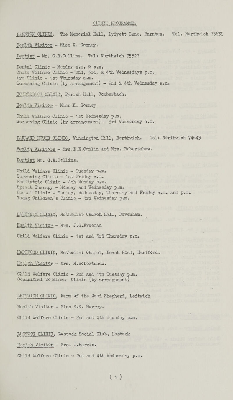 CLINIC PROGRAMMES B.4HNTON CLINIC* The Memorial Hall, Lydyett Lane, Bamton. Tel. Northwich 75639 Health Visitor - Miss K. Gosney. Dentist - Mr. G.R.Collins. Tel: Northwich 75527 Dental Clinic - Monday a.m, & p.m. Child Welfare Clinic - 2nd, 3rd, & 4th Wednesdays p.m. Eye Clinic - 1st Thursday a.m. Screening Clinic (by arrangement) - 2nd & 4th Wednesday a.m. CCWITiPJIACH CLINIC. Parish Hall, Comberbach. Health Visitor - Miss K. Gosney Child Welfare Clinic - 1st Wednesday p.m. Screening Clinic (by arrangement) - 3rd Wednesday a.m, DARLAND HOUSE CLINIC. Winnington Hill, Northwich. Tel: Northwich 74643 Health Visitors - Mrs.E.E.Conlin-and Mrs, Robertshaw. Dentist Mr. G.R.Collins. Child Welfare Clinic - Tuesday p.m. Screening Clinic - 1st Friday a.m. Paediatric Clinic - 4th Monday p.m. Speech Therapy - Monday and Wednesday p.m. Denial Clinic - Monday, Wednesday, Thursday and Friday a.m. and p.m. . Young Children's Clinic - 3rd Wednesday p.m. DAVENH4M CLINIC, Methodist Church Hall, Darenham. Health Visitor - Mrs. J.S.Freeman Child Welfare Clinic - 1st and 3rd Thursday p.m. HARTFORD CLINIC. Methodist Chapel, Beach Road, Hartford. Health Visitor - Mrs. M.Robertshaw. Child Welfare Clinic - 2nd and 4th Tuesday p.m. Occasional Toddlers' Clinic (by arrangement) LEFTWTCH CLINIC, Farm of the Good Shepherd, Leftwich Health Visitor - Miss M.K. Murray. Child Welfare Clinic - 2nd and 4th Tuesday p.m. LOSTOCK CLINIC. Lostock Social Club, Lostock Health Visitor - Mrs. I.Harris. Child Welfare Clinic - 2nd and 4th Wednesday p.m*