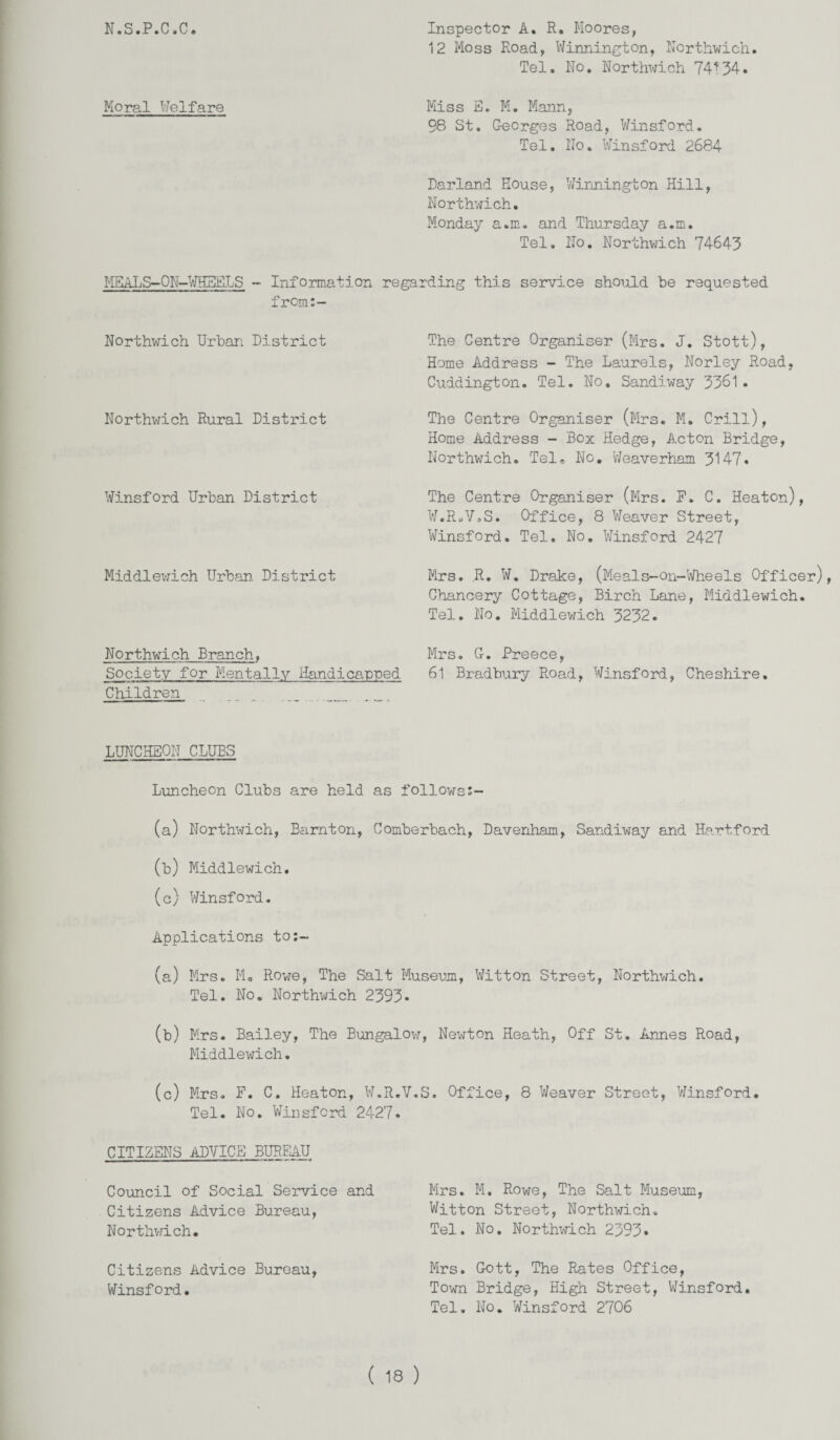 N.S.P.C.C. Moral Welfare Inspector A. R. Moores, 12 Moss Road, Winnington, Northwich. Tel. No. Northwich 74^34. Miss E. M. Mann, 98 St. Georges Road, Winsford. Tel. No. Winsford 2684 Darland House, Winnington Hill, Northwich. Monday a.m. and Thursday a.m. Tel. No. Northwich 74643 MEALS-ON-WHEELS ~ Information regarding this service should be requested from:- Northwich Urban District Northwich Rural District Winsford Urban District Middlewich Urban. District The Centre Organiser (Mrs. J. Stott), Home Address - The Laurels, Norley Road, Cuddington. Tel. No. Sandiway 3361. The Centre Organiser (Mrs. M. Grill), Home Address - Box Hedge, Acton Bridge, Northwich. Tel. No. Weaverham 3147* The Centre Organiser (Mrs. F. C. Heaton), W.R.V.S. Office, 8 Weaver Street, Winsford. Tel. No. Winsford 2427 Mrs. R. W. Drake, (Meals-On-Wheels Officer), Chancery Cottage, Birch Lane, Middlewich. Tel. No. Middlewich 3232. Northwich Branch, Mrs. G. Preece, Society for Mentally Handicanned 61 Bradbury Road, Winsford, Cheshire. Children LUNCHEON CLUBS Luncheon Clubs are held as followss- (a) Northwich, Bamton, Comberbach, Davenham, Sandiway and Hartford (b) Middlewich. (c) Winsford. Applications to:- (a) Mrs. Mo Rowe, The Salt Museum, Witton Street, Northwich. Tel. No. Northwich 2393• (b) Mrs. Bailey, The Bungalow, Newton Heath, Off St. Annes Road, Middlewich. (c) Mrs. F. C. Heaton, W.R.V.S. Office, 8 Weaver Street, Winsford. Tel. No. Winsford 2427. CITIZENS ADVICE BUREAU Council of Social Service and Citizens Advice Bureau, Northwich. Citizens Advice Bureau, Winsford. Mrs. M. Rowe, The Salt Museum, Witton Street, Northwich. Tel. No. Northwich 2393* Mrs. Gott, The Rates Office, Town Bridge, High Street, Winsford. Tel. No. Winsford 2706