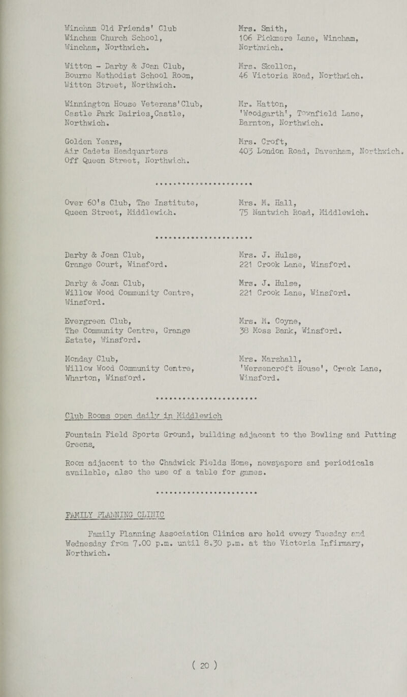 Wincham Old Friends' Club Wincham Church School, Wincham, Northwich. Witton - Darby & Joan Club, Bourne Methodist School Room, Witton Street, Northwich. Winnington House Veterans’Club, Castle Park Dairies,Castle, Northwich. Golden Years, Air Cadets Headquarters Off Queen Street, Northwich. Mrs. Smith, 106 Pickmere Lane, Wincham, Northwich. Mrs. Skellon, 46 Victoria Road, Northwich, Mr. Hatton, 'Woodgarth1, Townfield Lane, Barnton, Northwich. Mrs. Croft, 403 London Road, Davenham, Northwich. Over 60’s Club, The Institute, Mrs. M. Hall, Queen Street, Middlewich. 75 Nantwich Road, Middlewich. Darby & Joan Club, Grange Court, Winsford. Darby & Joan Club, Willow7 Wood Community Centre, Winsford. Evergreen Club, The Community Centre, Grange Estate, Winsford. Monday Club, Willow Wood Community Centre, Wharton, Winsford. Mrs. J. Hulse, 221 Crook Lane, Winsford, Mrs. J. Hulse, 221 Crook Lane, Winsford. Mrs. M. Coyne, 38 Moss Bank, Winsford. Mrs. Marshall, 'Wersencroft House', Cr^-ok Lane, Winsford. Club Rooms open daily in Middlewrich Fountain Field Sports Ground, building adjacent to the Bowling and Putting Greens. Room adjacent to the Chadwick Fields Home, newspapers and periodicals available, also the use of a table for games. FAMILY PLANNING CLINIC Family Planning Association Clinics are held every Tuesday and Wednesday from 7.00 p.m. until 8.30 p.m. at the Victoria Infirmary, Northwich.
