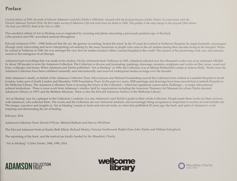 Preface Limited edition of 2000: facsimile ofEdiuard Adamson's and John Timlin's 1984 book, reissued with the kind permission of John Timlin. In conjunction with the Edward Adamson Festival 2014, the first major survey of Adamson's life and work since his death in 1996. This preface is the only change to the original 1984 edition. The book was MIND's Book of the Year in 1985. This unedited edition of Art as Healing was re-originated by scanning and photo retouching a previously printed copy of the book Litho printed onto FSC accredited material throughout. Edward Adamson (1911 - 1996) believed that the act, the gesture of creating, healed the mind. In the 35 years he worked at Netherne Hospital, he single-handedly encouraged (though rarely intervening and never interpreting) art-making by the many hundreds of people who came to his art studios during their decades living in the hospital. When he started at Netherne in 1946, his was amongst the very first art studios located within a mental hospital in the world. The success of his pioneering work was, and remains, central to the emergence of art therapy. Adamson kept everything that was made in his studios. On his retirement from Netherne in 1981, Adamson selected over five thousand works (out of an estimated 100,000) by about 180 people to form the Adamson Collection. The Collection is diverse and fascinating: paintings, drawings, ceramics, sculptures and works on flint, stone, wood and bone, wallpaper and tissue. When Adamson and Timlin published “Art as Healing in 1984, the Collection was at Miriam Rothschild's estate at Ashton Wold. Works from the Adamson Collection have been exhibited nationally and internationally and received widespread media coverage over the decades. After Adamson's death, on behalf of the Adamson Collection Trust, Alice Jackson and Michael Freudenberg moved the Collection from Ashton to Lambeth Hospital in South London, today part of South London and Maudsley NHS Foundation Trust. In the past two years, 5000 paintings and drawings have been moved from Lambeth Hospital to the Wellcome Library. The Adamson Collection Trust is securing the future of the Collection - which has significant conservation challenges - in major international cultural institutions. There is more work from Adamson's studios, held by organisations including the American Visionary Art Museum (to whom Timlin donated Adamson's library in 1997) and the Bethlem Museum. There is also the Edward Adamson Archive at the Wellcome Library. 'Art as Healing' may be a glimpse of the Collection's contents: it is also Adamson's and Timlin's guide to their whole Collection. People made these works for their recovery with Adamson, who collected them. The works and the Collection are now historical artefacts, and increasingly being recognised as important in asylum art and outsider art. The images, narrative and insights in 'Art as Healing' remain as fresh and relevant today as when first published 30 years ago: the body and spirit of Adamson's work inspiring and illuminating the art of healing. February 2014. Adamson Collection Trust: David O'Flynn, Michael Barham and Harvey Wickham. The Edward Adamson Festival thanks Beth Elliott, Richard Morley, Victoria Northwood, Ralph Chan, John Timlin and William Schupbach. The reprinting of the book, and the festival are kindly funded by the Maudsley Charity. “Art as Healing © John Timlin, 1984, 1990, 2014. ADAMSON™™ Wellcome library O Maudsley Charity Health in Mind