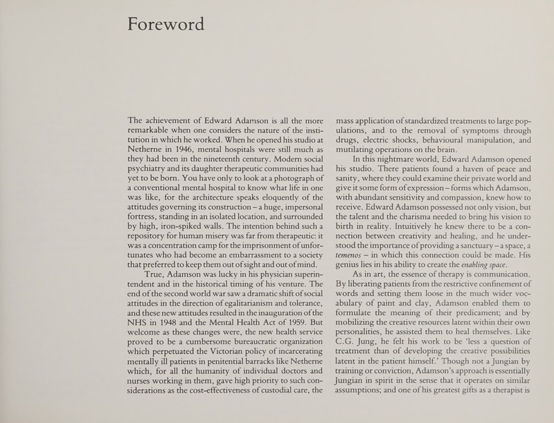 Foreword The achievement of Edward Adamson is all the more remarkable when one considers the nature of the insti¬ tution in which he worked. When he opened his studio at Netherne in 1946, mental hospitals were still much as they had been in the nineteenth century. Modem social psychiatry and its daughter therapeutic communities had yet to be bom. You have only to look at a photograph of a conventional mental hospital to know what life in one was like, for the architecture speaks eloquently of the attitudes governing its construction - a huge, impersonal fortress, standing in an isolated location, and surrounded by high, iron-spiked walls. The intention behind such a repository for human misery was far from therapeutic: it was a concentration camp for the imprisonment of unfor¬ tunates who had become an embarrassment to a society that preferred to keep them out of sight and out of mind. True, Adamson was lucky in his physician superin¬ tendent and in the historical timing of his venture. The end of the second world war saw a dramatic shift of social attitudes in the direction of egalitarianism and tolerance, and these new attitudes resulted in the inauguration of the NHS in 1948 and the Mental Health Act of 1959. But welcome as these changes were, the new health service proved to be a cumbersome bureaucratic organization which perpetuated the Victorian policy of incarcerating mentally ill patients in penitential barracks like Netherne which, for all the humanity of individual doctors and nurses working in them, gave high priority to such con¬ siderations as the cost-effectiveness of custodial care, the mass application of standardized treatments to large pop¬ ulations, and to the removal of symptoms through drugs, electric shocks, behavioural manipulation, and mutilating operations on the brain. In this nightmare world, Edward Adamson opened his studio. There patients found a haven of peace and sanity, where they could examine their private world and give it some form of expression - forms which Adamson, with abundant sensitivity and compassion, knew how to receive. Edward Adamson possessed not only vision, but the talent and the charisma needed to bring his vision to birth in reality. Intuitively he knew there to be a con¬ nection between creativity and healing, and he under¬ stood the importance of providing a sanctuary - a space, a temenos — in which this connection could be made. His genius lies in his ability to create the enabling space. As in art, the essence of therapy is communication. By liberating patients from the restrictive confinement of words and setting them loose in the much wider voc¬ abulary of paint and clay, Adamson enabled them to formulate the meaning of their predicament; and by mobilizing the creative resources latent within their own personalities, he assisted them to heal themselves. Like C.G. Jung, he felt his work to be ‘less a question of treatment than of developing the creative possibilities latent in the patient himself.’ Though not ajungian by training or conviction, Adamson’s approach is essentially Jungian in spirit in the sense that it operates on similar assumptions; and one of his greatest gifts as a therapist is