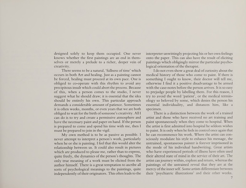 designed solely to keep them occupied. One never knows whether the first paintings are an end in them¬ selves or merely a prelude to a richer, deeper vein of creativity. There seems to be a natural, ‘fullness of time’ which occurs in both Art and healing. Just as a painting cannot be forced, healing must proceed at its own pace. One is obliged to co-operate with this rhythm to avoid any precipitous insult which could abort the process. Because of this, when a person comes to the studio, I never suggest what he should draw; it is essential that the idea should be entirely his own. This particular approach demands a considerable amount of patience. Sometimes it is often weeks, months, or even years that we are both obliged to wait for the birth of someone’s creativity. All I can do is to try and create a permissive atmosphere and have the necessary paint and paper on hand. If the person is prepared to come and spend his time with me, then I must be prepared to join in the vigil. My own method is to be as passive as possible. I never attempt to interpret a person’s work, particularly when he or she is painting. I feel that this would alter the relationship between us. It could also result in pictures which are produced to please me, rather than to express, quite freely, the dynamics of the person’s thoughts. The only true meaning of a work must be elicited from the author himself. There is a great temptation to ascribe all sorts of psychological meanings to the paintings, quite independently of their originators. This often leads to the interpreter unwittingly projecting his or her own feelings onto the paper. This can also have the result of eliciting paintings which obligingly mirror the particular psycho¬ logical orientation of the therapist. I do not even show a great deal of curiosity about the medical history of those who come to paint. If there is something I ought to know, their doctor will tell me, otherwise I find it a positive disadvantage to be armed with the case-notes before the person arrives. It is so easy to prejudge people by labelling them. For this reason, I try to avoid the word ‘patient’, or the medical termin¬ ology so beloved by some, which denies the person his essential individuality, and distances him, like a specimen. There is a distinction between the work of a trained artist and those who have received no art training and paint spontaneously when they come to hospital. When the artist is first admitted into hospital he seldom wishes to paint. It is only when he feels in control once again that he can recommence his work. Where the artist can con¬ sciously modulate his style to enhance his message, the untrained, spontaneous painter is forever imprisoned in the mode of his individual handwriting. Great artists who have experienced periods of illness have often used their altered state of mind in the service of their art. The artist can journey within, explore and return, whereas the paintings of the untrained reveal that they are at the mercy of the inner self. Some artists differentiate between their ‘psychiatric illustrations’ and their other works.