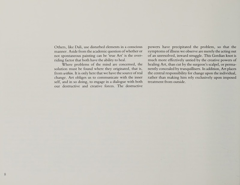 Others, like Dali, use disturbed elements in a conscious manner. Aside from the academic question of whether or not spontaneous painting can be ‘true Art’ is the over¬ riding factor that both have the ability to heal. Where problems of the mind are concerned, the solution must be found where they originated, that is, from within. It is only here that we have the source of real change. Art obliges us to communicate with the inner self, and in so doing, to engage in a dialogue with both our destructive and creative forces. The destructive powers have precipitated the problem, so that the symptoms of illness we observe are merely the acting out of an unresolved, inward struggle. This Gordian knot is much more effectively untied by the creative powers of healing Art, than cut by the surgeon’s scalpel, or perma¬ nently concealed by tranquillisers. In addition. Art places the central responsibility for change upon the individual, rather than making him rely exclusively upon imposed treatment from outside.