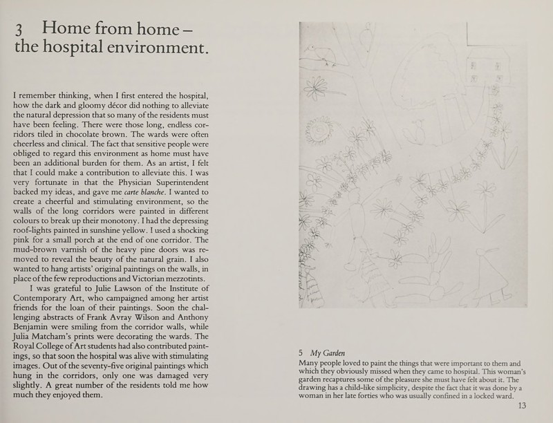 3 Home from home - the hospital environment. I remember thinking, when I first entered the hospital, how the dark and gloomy decor did nothing to alleviate the natural depression that so many of the residents must have been feeling. There were those long, endless cor¬ ridors tiled in chocolate brown. The wards were often cheerless and clinical. The fact that sensitive people were obliged to regard this environment as home must have been an additional burden for them. As an artist, I felt that I could make a contribution to alleviate this. I was very fortunate in that the Physician Superintendent backed my ideas, and gave me carte blanche. I wanted to create a cheerful and stimulating environment, so the walls of the long corridors were painted in different colours to break up their monotony. I had the depressing roof-lights painted in sunshine yellow. I used a shocking pink for a small porch at the end of one corridor. The mud-brown varnish of the heavy pine doors was re¬ moved to reveal the beauty of the natural grain. I also wanted to hang artists’ original paintings on the walls, in place of the few reproductions and Victorian mezzotints. I was grateful to Julie Lawson of the Institute of Contemporary Art, who campaigned among her artist friends for the loan of their paintings. Soon the chal¬ lenging abstracts of Frank Avray Wilson and Anthony Benjamin were smiling from the corridor walls, while Julia Matcham’s prints were decorating the wards. The Royal College of Art students had also contributed paint¬ ings, so that soon the hospital was alive with stimulating images. Out of the seventy-five original paintings which hung in the corridors, only one was damaged very slightly. A great number of the residents told me how much they enjoyed them. —V A £ s '' JSA r * r - Vs. 7> % % -. ~— J STr\ -f: V > - o?V ' 4 \ r 5 My Garden Many people loved to paint the things that were important to them and which they obviously missed when they came to hospital. This woman’s garden recaptures some of the pleasure she must have felt about it. The drawing has a child-like simplicity, despite the fact that it was done by a woman in her late forties who was usually confined in a locked ward.