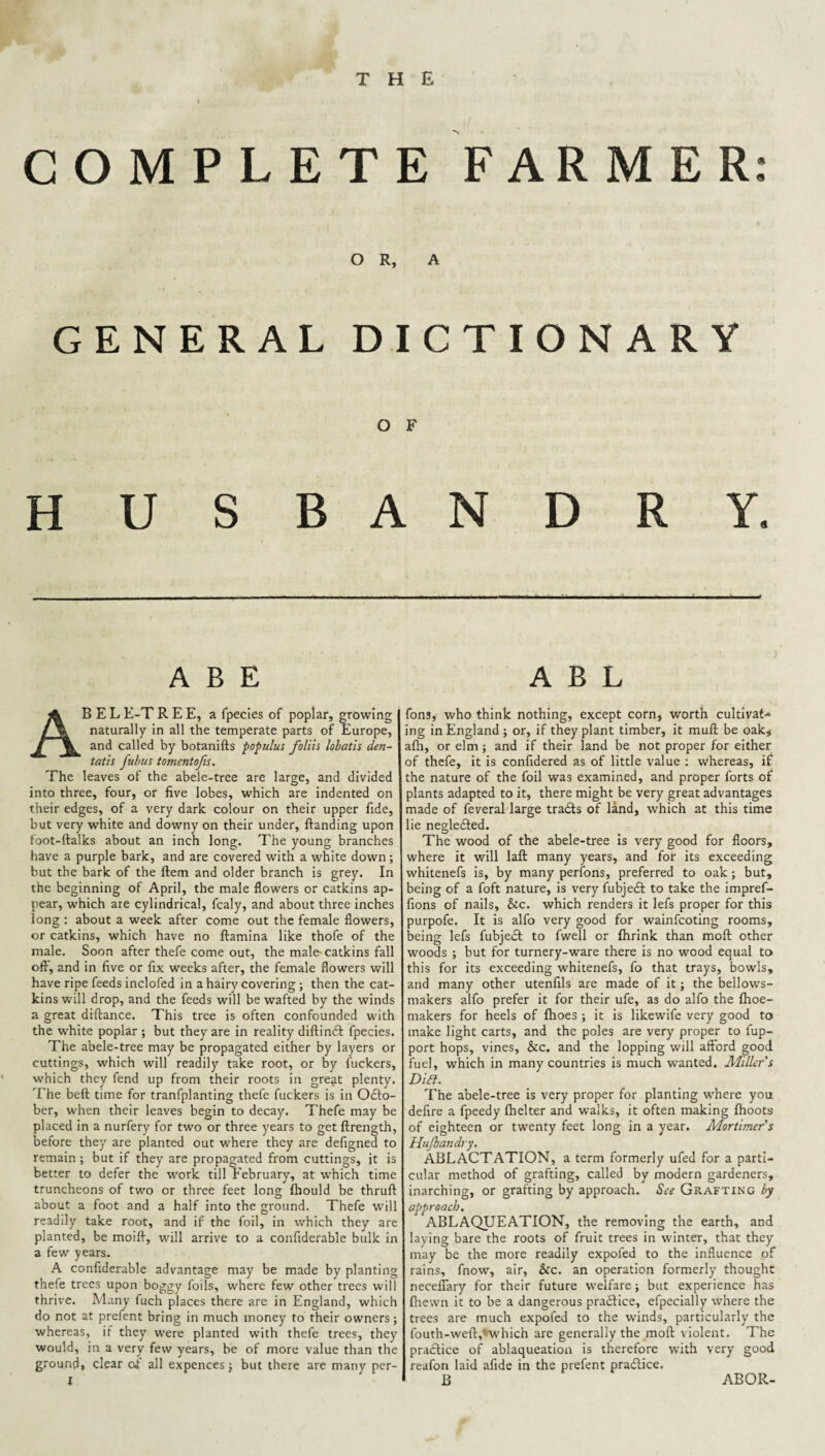 COMPLETE FARMER: OR, A GENERAL DICTIONARY O F HUSBANDRY. ABE Abel E-T R E E, a fpecles of poplar, growing naturally in all the temperate parts of Europe, and called by botanifts populus folih lobath den- taiis fubus tomentofn. The leaves of the abele-tree are large, and divided into three, four, or five lobes, which are indented on their edges, of a very dark colour on their upper fide, but very white and downy on their under, ftanding upon foot-ftalks about an inch long. The young branches have a purple bark, and are covered with a white down; but the bark of the ftem and older branch is grey. In the beginning of April, the male flowers or catkins ap¬ pear, which are cylindrical, fcaly, and about three inches long : about a week after come out the female flowers, or catkins, which have no ftamina like thofe of the male. Soon after thefe come out, the male-catkins fall off, and in five or fix weeks after, the female flowers will have ripe feeds inclofed in a hairy covering; then the cat¬ kins will drop, and the feeds will be wafted by the winds a great diftance. This tree is often confounded with the white poplar; but they are in reality diftinft fpecies. The abele-tree may be propagated either by layers or cuttings, which will readily take root, or by fuckers, which they fend up from their roots in gre^t plenty. 'Fhe beft time for tranfplanting thefe fuckers is in 0£lo- ber, when their leaves begin to decay. Thefe may be placed in a nurfery for two or three years to get ftrength, before they are planted out where they are defigned to remain ; but if they are propagated from cuttings, it is better to defer the w’ork till February, at which time truncheons of two or three feet long fhould be thruft about a foot and a half into the ground. Thefe will readily take root, and if the foil, in which they are planted, be moifi, will arrive to a confiderable bulk in a few years. A confiderable advantage may be made by planting thefe trees upon boggy foils, where few other trees will thrive. Many fuch places there are in England, which do not at prefent bring in much money to their owners; whereas, if they were planted with thefe trees, they would, in a very few years, be of more value than the ground, clear of all expences; but there are many pcr- I A B L fons, who think nothing, except corn, worth cultivat-^ ing in England ; or, if they plant timber, it mufl; be oakj afh, or elm; and if their land be not proper for either of thefe, it is confidered as of little value : whereas, if the nature of the foil was examined, and proper forts of plants adapted to it, there might be very great advantages made of feveral large trails of land, which at this time lie negleiled. The wood of the abele-tree Is very good for floors, where it will laft many years, and for its exceeding whitenefs is, by many perfons, preferred to oak; but, being of a foft nature, is very fubjeil to take the impref- fions of nails, &c. which renders it lefs proper for this purpofe. It is alfo very good for wainfcoting rooms, being lefs fubjeil to fwell or fhrink than moft other woods ; but for turnery-ware there is no wood equal to this for its exceeding whitenefs, fo that trays, bowls, and many other utenfils are made of it; the bellows- makers alfo prefer it for their ufe, as do alfo the flioe- makers for heels of fhoes ; it is likewife very good to make light carts, and the poles are very proper to fup- port hops, vines, &c. and the lopping will afford good fuel, which in many countries is much wanted. Miller i Dili. The abele-tree is very proper for planting where you defire a fpeedy flielter and walks, it often making flioots of eighteen or twenty feet long in a year. Mortimer's Hujhandry. ablactation, a term formerly ufed for a parti¬ cular method of grafting, called by modern gardeners, inarching, or grafting by approach. See Grafting by approach. ABLAQUEATION, the removing the earth, and laying bare the roots of fruit trees in winter, that they may be the more readily expofed to the influence of rains, fnow, air, &c. an operation formerly thought neceffary for their future welfare; but experience has fhewn it to be a dangerous pra6lice, efpecially where the trees are much expofed to the winds, particularly the fouth-weft,Hvhich are generally the moft violent. The practice of ablaqueatioa is therefore with very good reafon laid afide in the prefent praitice, B ABOR-