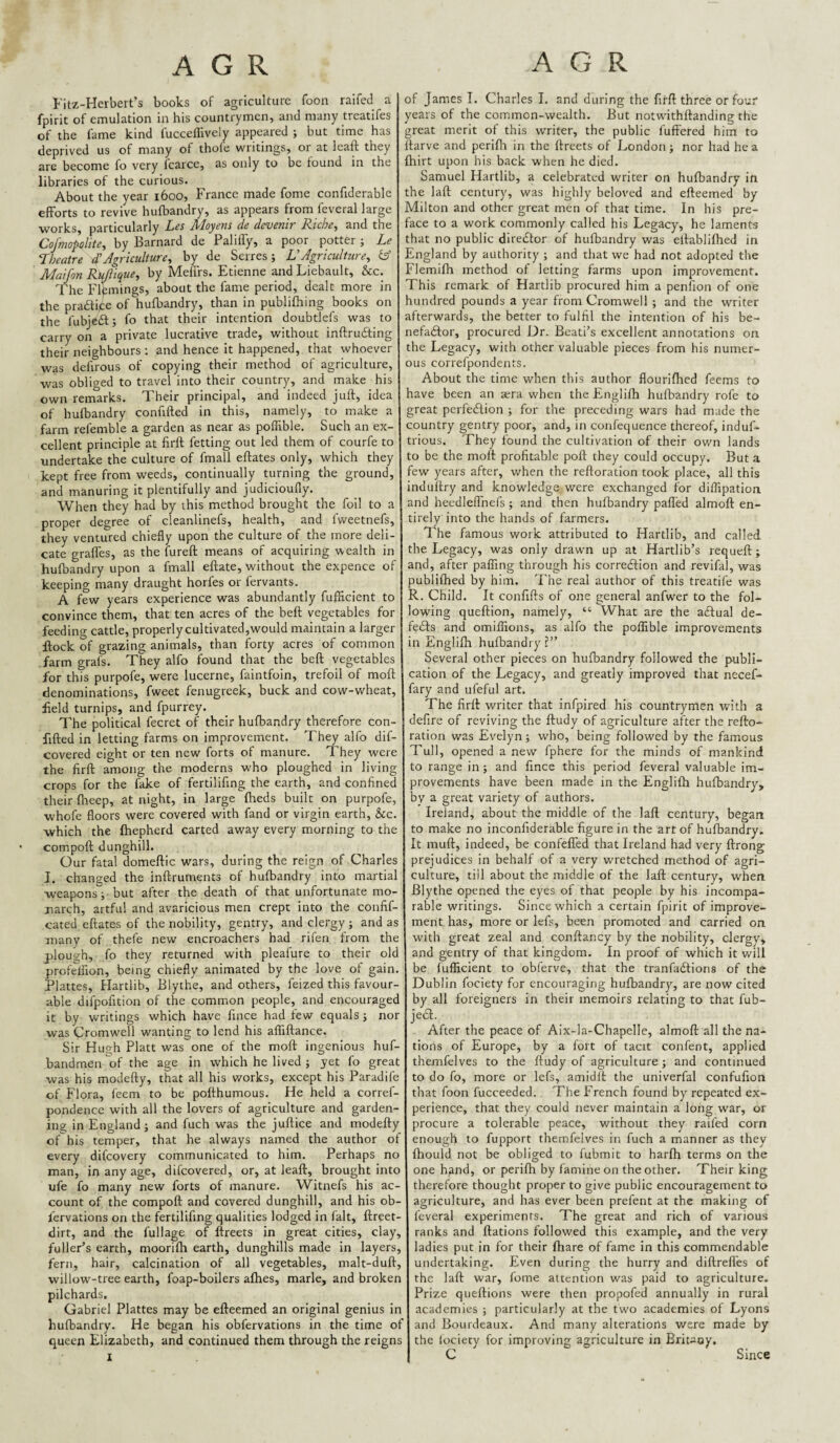 A G R A G R Fitz-Herbert’s books of agriculture foon raifed a fpirit of emulation in his countrymen, and many treatifes of the fame kind fucceffively appeared ; but time has deprived us of many of thofe writings, or at leaft they are become fo very fcarce, as only to be found in the libraries of the curious. About the year 1600, France made fome confiderable efforts to revive hufbandry, as appears from feveral large works, particularly Les Moyens de devenir Riche, and the Cofmoplite, by Barnard de Paliffy, a poor potter ; Le Theatre dAgriculture, by de Serres; UAgriculture, iA Maijon RtAlique, by Meflrs. Etienne andLiebault, &c. The Flpmings, about the fame period, dealt more in the pracflife of hufbandry, than in publifhing books on the fubjedl; fo that their intention doubtlefs was to carry on a private lucrative trade, without inftrudting their neighbours : and hence it happened, that whoever was defirous of copying their method of agriculture, was obliged to travel into their country, and make his own remarks. Their principal, and indeed juft, idea of hufbandry confifted in this, namely, to make a farm refemble a garden as near as poffible. Such an ex¬ cellent principle at firft fetting out led them of courfe to undertake the culture of fmall eftates only, which they kept free from weeds, continually turning the ground, and manuring it plentifully and judicioufly. When they had by this method brought the foil to a proper degree of cleanlinefs, health, and fweetnefs, they ventured chiefly upon the culture of the more deli¬ cate gralTes, as the fureft means of acquiring wealth in hufbandry upon a fmall eftate, without the expence of keeping many draught horfes or fervants. A few years experience was abundantly fufficient to convince them, that ten acres of the beft vegetables for feeding cattle, properly cultivated,would maintain a larger jftock of grazing animals, than forty acres of common farm grals. They alfo found that the beft vegetables for this purpofe, were lucerne, faintfoin, trefoil of moft denominations, fweet fenugreek, buck and cow-wheat, held turnips, and fpurrey. The political fecret of their hufbandry therefore con¬ fifted in letting farms on improvement. They alfo dif- covered eight or ten new forts of manure. They were the firft among the moderns who ploughed in living crops for the fake of fertilifing the earth, and confined their fliecp, at night, in large fheds built on purpofe, whofe floors were covered with fand or virgin earth, &c. which the fhepherd carted away every morning to the compoft dunghill. Our fatal domeftic wars, during the reign of Charles I. changed the inftruments of hufbandry into martial weapons; but after the death of that unfortunate mo¬ narch, artful and avaricious men crept into the confif- cated eftates of the nobility, gentry, and clergy ; and as many of thefe new encroachers had rifen from the plough, fo they returned with pleafure to their old profeliion, being chiefly animated by the love of gain. Plattes, Hartlib, Blythe, and others, feized this favour¬ able difpofition of the common people, and encouraged it by writings which have fince had few equals ; nor was Cromwell wanting to lend his aflTiftance. Sir Hugh Platt was one of the moft ingenious huf- bandmen'of the age in which he lived ; yet fo great was his modefty, that all his works, except his Paradife of Flora, feem to be pofthumous. He held a corref- pondence with all the lovers of agriculture and garden¬ ing in England; and fuch was the juftice and modefty of his temper, that he always named the author of every difeovery communicated to him. Perhaps no man, in any age, difeovered, or, at leaft, brought into ufe fo many new forts of manure. Witnefs his ac¬ count of the compoft and covered dunghill, and his ob- lervations on the fertilifing qualities lodged in fait, ftreet- dirt, and the fullage of ftreets in great cities, clay, fuller’s earth, moorifli earth, dunghills made in layers, fern, hair, calcination of all vegetables, malt-duft, willow-tree earth, foap-boilers afhes, marie, and broken pilchards. Gabriel Plattes may be efteemed an original genius in hufbandry. He began his obfervations in the time of queen Elizabeth, and continued them through the reigns of James I. Charles I. and during the firft three or fou,' years of the common-wealth. But notwithftanding the great merit of this writer, the public fuffered him to ftarve and perifli in the ftreets of London; nor had he a fhirt upon his back when he died. Samuel Hartlib, a celebrated writer on hufbandry in the laft century, was highly beloved and efteemed by Milton and other great men of that time. In his pre¬ face to a work commonly called his Legacy, he laments that no public director of hufbandry was eftablifhed in England by authority ; and that we had not adopted the Flemifh method of letting farms upon improvement. This remark of Hartlib procured him a penlion of one hundred pounds a year from Cromwell ; and the writer afterwards, the better to fulfil the intention of his be- nefaeftor, procured Dr. Bcati’s excellent annotations on the Legacy, with other valuable pieces from his numer¬ ous correfpondents. About the time when this author flourifhed feems to have been an sera when the Englifti hulbandry rofe to great perfe£iion ; for the preceding wars had made the country gentry poor, and, in confequence thereof, induf- trious. They found the cultivation of their own lands to be the moft profitable poft they could occupy. But a few years after, when the reftoration took place, all this induftry and knowledge were exchanged for diflipation and heedlelTnefs ; and then hufbandry palled almoft en¬ tirely into the hands of farmers. The famous work attributed to Hartlib, and called the Legacy, was only drawn up at Hartlib’s requeft; and, after palTing through his correeftion and revifal, was publifhed by him. The real author of this treatife was R. Child. It confifts of one general anfwer to the fol¬ lowing queftion, namely, “ What are the aftual de- fedls and omiflions, as alfo the poffible improvements in Englifti hufbandry ?” Several other pieees on hufbandry followed the publi¬ cation of the Legacy, and greatly improved that necef- fary and ufeful art. The firft writer that infpired his countrymen with a defire of reviving the ftudy of agriculture after the refto¬ ration was Evelyn; who, being followed by the famous Tull, opened a new fphere for the minds of mankind to range in; and finee this period feveral valuable im¬ provements have been made in the Englifh hufbandry, bv a great variety of authors. Ireland, about the middle of the laft century, began to make no ineonfiderable figure in the art of hulbandry. It muft, indeed, be confelTed that Ireland had very ftrong prejudices in behalf of a very wretehed method of agri¬ culture, till about the middle of the laft century, when Blythe opened the eyes of that people by his incompa¬ rable writings. Since which a certain fpirit of improve¬ ment has, more or lefs, been promoted and carried on with great zeal and conftancy by the nobility, dergv, and gentry of that kingdom. In proof of which it will be fufficient to obferve, that the tranfadfions of the Dublin fociety for encouraging hufbandry, are now cited by all foreigners in their memoirs relating to that fub- jed. After the peace of Aix-la-Chapelle, almoft all the na¬ tions of Europe, by a fort of tacit confent, applied themfelves to the ftudy of agriculture ; and continued to do fo, more or lefs, amidit the univerfal confufion that foon fucceeded. The French found by repeated ex¬ perience, that they could never maintain a long war, or procure a tolerable peace, without they raifed corn enough to fupport themfelves in fuch a manner as they fhould not be obliged to fubmit to harfh terms on the one hand, or perifh by famine on the other. Their king therefore thought proper to give public encouragement to agriculture, and has ever been prefent at the making of feveral experiments. The great and rich of various ranks and ftations followed this example, and the very ladies put in for their fhare of fame in this commendable undertaking. Even during the hurry and diftreffes of the laft war, lome attention was paid to agriculture. Prize queftions were then propofed annually in rural academies ; particularly at the two academies of Lyons and Bourdeaux. And many alterations were made by the lociety for improving agriculture in Brit-oy. C Since