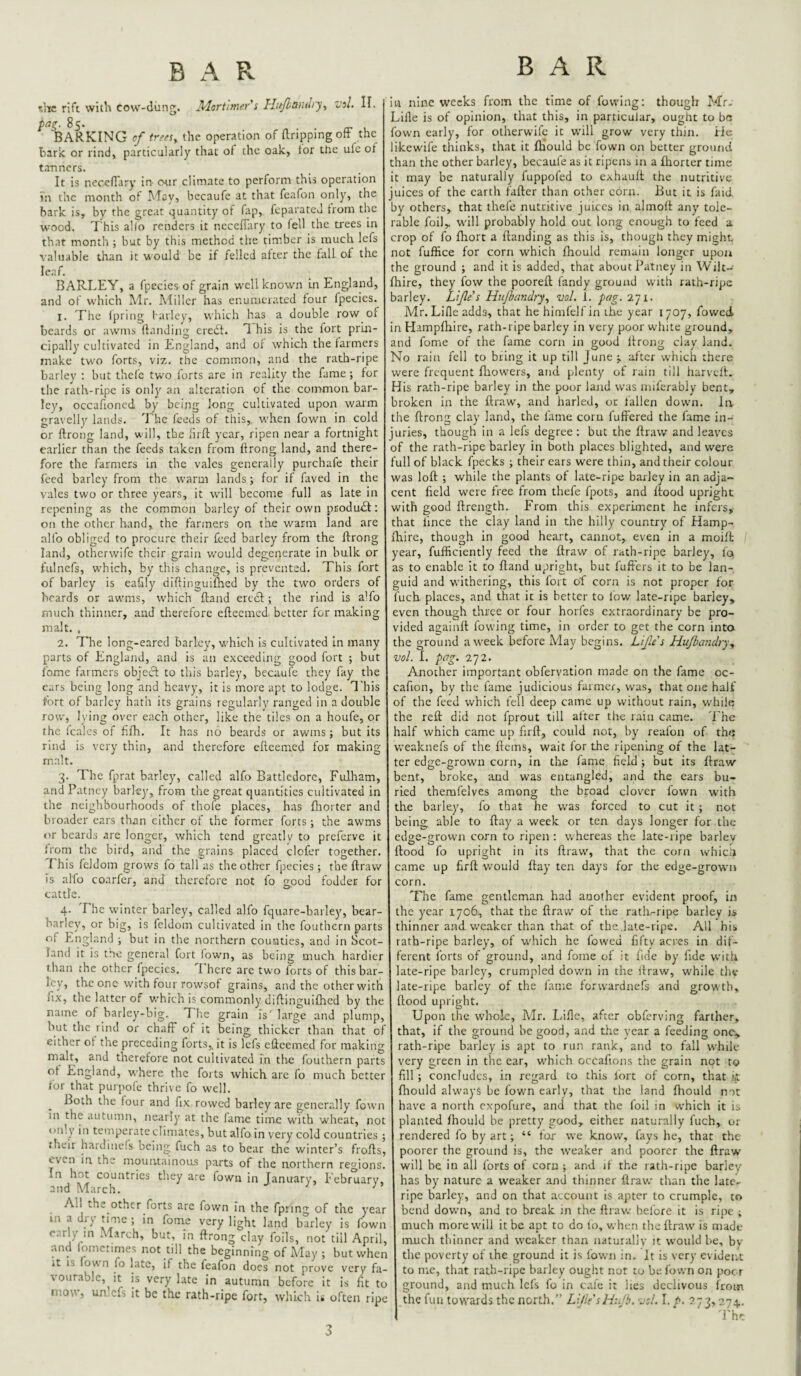 tlia rift with cow-diing. Mortimer i Hu/hamlry^ vol. 11. pag. 85. BARKING of trees^ the operation of Ilrippingoft the baric or rind, particularly that of the oak, tor the ufe of tanners. It is neceflary in- otir climate to perform this operation in the month of May, becaufe at that feafon only, the hark is, by the great quantity of Tap, feparateu trom the wood. 'I'his allo renders it necefTary to fell the trees in that month ; but by this method the timber is mucli lefs valuable than it viould be if felled after the tall of the leaf. BARLEY, a fpccies-of grain w'ell known in England, and of which Mr. Miller has enumerated four fpecies. 1. The Ipring l arley, which has a double row of beards or awms {landing eredl. T. his is the fort prin¬ cipally cultivated in England, and of which the farmers make two forts, viz. the common, and the rath-ripe barley : but thefc two forts arc in reality the fame ; for the rath-ripe is only an alteration of the common bar¬ ley, occafioned by being long cultivated upon warm gravelly lands. The feeds of this,, when fown in cold or ftrong land, will, the firfl year, ripen near a fortnight earlier than the feeds taken from ftrong land, and there¬ fore the farmers in the vales generally purchafe their feed barley from the warm lands ; for if faved in the vales two or three years, it will become full as late in repelling as the common barley of their own ptodudl: on the other hand, the farmers on the warm land are alio obliged to procure their feed barley from the ftrong land, otherwife their grain wmuld degenerate in bulk or fulnefs, which, by this change, is prevented. This fort of barley is eafily diftinguifhed by the two orders of beards or awms, which ftand ercdl; the rind is a’fo much thinner, and therefore efteemed better for making malt. , 2. Tdie long-eared barley, which is cultivated In many parts of England, and is an exceeding good fort ; but fome farmers objeft to this barley, becaufe they fay the ears being long and heavy, it is more apt to lodge. I'his fort of barley hath its grains regularly ranged in a double row, li'ing over each other, like the tiles on a houfe, or the leales of fifh. It has no beards or awms ; but its rind is very thin, and therefore efteemed for making malt. 3. The fprat barley, called alfo Battledore, Fulham, and Patney barley, from the great quantities cultivated in the neighbourhoods of thofe places, has fliortcr and broader ears than cither of the former forts; the awms »ir beards are longer, which tend grcatlv to preferve it from the bird, and the grains placed defer together. I his fcldom grows fo tall as the other fpecies; the ftraw is alfo coarfer, and therclore not fo good lodder for cattle. 4. The winter barley, called alfo fquare-barley, bear- barley, or big, is fcldom cultivated in the fouthern parts of England ; but in the northern counties, and in Scot¬ land it is the general fort fown, as being much hardier than the other fpecies, 1 here are two lorts of thisbar- Icy, the one with four rowsot grains, and the otherwith fix, the latter of v.’hfch is commonly diftinguifhed by the name of barley-big. The grain is' large and plump, but the rind or chafF of it being thicker than that of either of the preceding forts,, it is lefs efteemed for making malt, and therefore not cultivated in tire louthern parts of England, w’here the forts which are fo much better for that purpoie thrive fo well. Both the four and fix rowed barley are generally fown in the autumn, nearly at the fame time whth wheat, not only in temperate climates, but alfo in very cold countries ; their hardinefs being fuch as to bear the winter’s frofts, even i.n the mountainous parts of the northern regions. In hot countries they are fown in January, February, and March. ^ ^ All the other forts arc fown in the fpiing of the year in a di) ; in fame very light land barley is fown early in M.vrch, but, in ftrong clay foils, not till April, and lomctimes not till the beginning of May ; but when it IS fow n fo late, if the feafon does not prove very fa¬ vourable, it is very late in autumn before it is fit to mow, unlcfs it be the rath-ripe fort, which is often ripe in nine weeks from the time of fowing; though Mr. h^ille is of opinion, that this, in particular, ought to bo fown early, for otherwife it will grow very thin, irie ikewife thinks, that it iHould be fown on better ground than the other barley, becaufe as it ripens in a fhorter time it may be naturally fuppofed to exhauft the nutritive uices of the earth fafter than other corn. But it is faid jy others, that thefe nutritive juices in almoft any tole¬ rable foil,, will probably hold out long enough to feed a crop of fo ftiort a ftanding as this is, though they might not fuffice for corn which fhould remain longer upon the ground ; and it is added, that about Patney in Wilt- : lire, they fow the pooreft fandy ground with rath-ripe larley. Lijle's Hxijbandry, vol. 1. pag. 271. Mr. Life adds, that he himfelf in the year 1707, fov/ed in Hampftiire, rath-ripe barley in very poor white ground, and fome of the fame corn in good ftrong clay land, i^o rain fell to bring it up till June after which there were frequent ftiowers, and plenty of rain till harveft. dis rath-ripe barley in the poor latid was milcrably bent, iroken in the ftraw, and harled, or fallen dowm. la the ftrong clay land, the fame corn fuffered the fame in- uries, though in a lefs degree : but the ftraw and leaves of the rath-ripe barley in both places blighted, and were full of black fpecks ; their cars were thin, and their colour was loft ; while the plants of late-ripe barley in an adja¬ cent field w'ere free from thefe fpots, and flood upright with good ftrength. From this experiment he infers, that lince the clay land in the hilly country of Hamp- fhire, though in good heart, cannot,, even in a moift year, fufficiently feed the ftraw of rath-ripe barley, fo as to enable it to ftand upright, but fufters it to be lan¬ guid and withering, this fort of corn is not proper for uch places, and that it is better to low late-ripe barley, even though three or four horfes extraordinary be pro¬ vided againft fowing time, in order to get the corn into the ground a week before May begins. Life's Hujbandry, vol. I. pag. 272. Another important obfervation made on the fame oc- cafion, by the fame judicious farmer, was, that one half of the feed which fell deep came up without rain, w'hile the reft did not fprout till after the rain came. The half which came up firft, could not, by reafon of the weaknefs of the ftems, wait for the ripening of the lat¬ ter edge-grown corn, in the fame field ; but its ftraw bent, broke, imd was entangled, and the ears bu¬ ried therafelves among the broad clover fown with the barley, fo that he was forced to cut it ; not being, able to ftay a week or ten days longer for the edge-grown corn to ripen : whereas che late-ripe barlev flood fo upright in its ftraw', that the corn whicU came up firft would ftay ten days for the edge-grown corn. The fame gentleman had another evident proof, in the year 1706, that the ftraw' of the rath-ripe barley is thinner and weaker than that of the .late-ripe. All his rath-ripe barley, of w'hich he lowed fifty acres in dif¬ ferent forts of ground, and fome of it fide by fide with late-ripe barley, crumpled down in the ilraw, while the late-ripe barley of the fame forwardnefs and growth, flood upright. Upon the whole, Mr. Idflc, after obferving farther, that, if the ground be good, and the year a feeding one, rath-ripe barley is apt to run rank, and to fall while very green in the ear, w'hich occafions the grain not to fill ; concludes, in regard to this fort of corn, that i,t fhould always be fown early, that the land fhould mt have a north expofure, and that the foil in which it is planted fhould be pretty good, either naturally fuch, or rendered fo by art; “ fox we know, fays he, that the poorer the ground is, the w’eaker and poorer the ftraw will be in all forts of corn ; and if the rath-ripe barley has by nature a weaker and thinner ftraw than the late, ripe barley, and on that account is apter to crumple, to bend dowm, and to break in the ftraw: before it is ripe ; much more will it be apt to do fo, when the ftraw' is made much thinner and w’caker than naturally it would be, by the poverty of the ground it is fown in. It is very evident to me, that rath-ripe barley ought not to be fown on poor ground, and much lefs fo in cafe it lies declivous from the full towards the north.” LiHe'sHidb. vol. I. /*■ 273,274. rhe