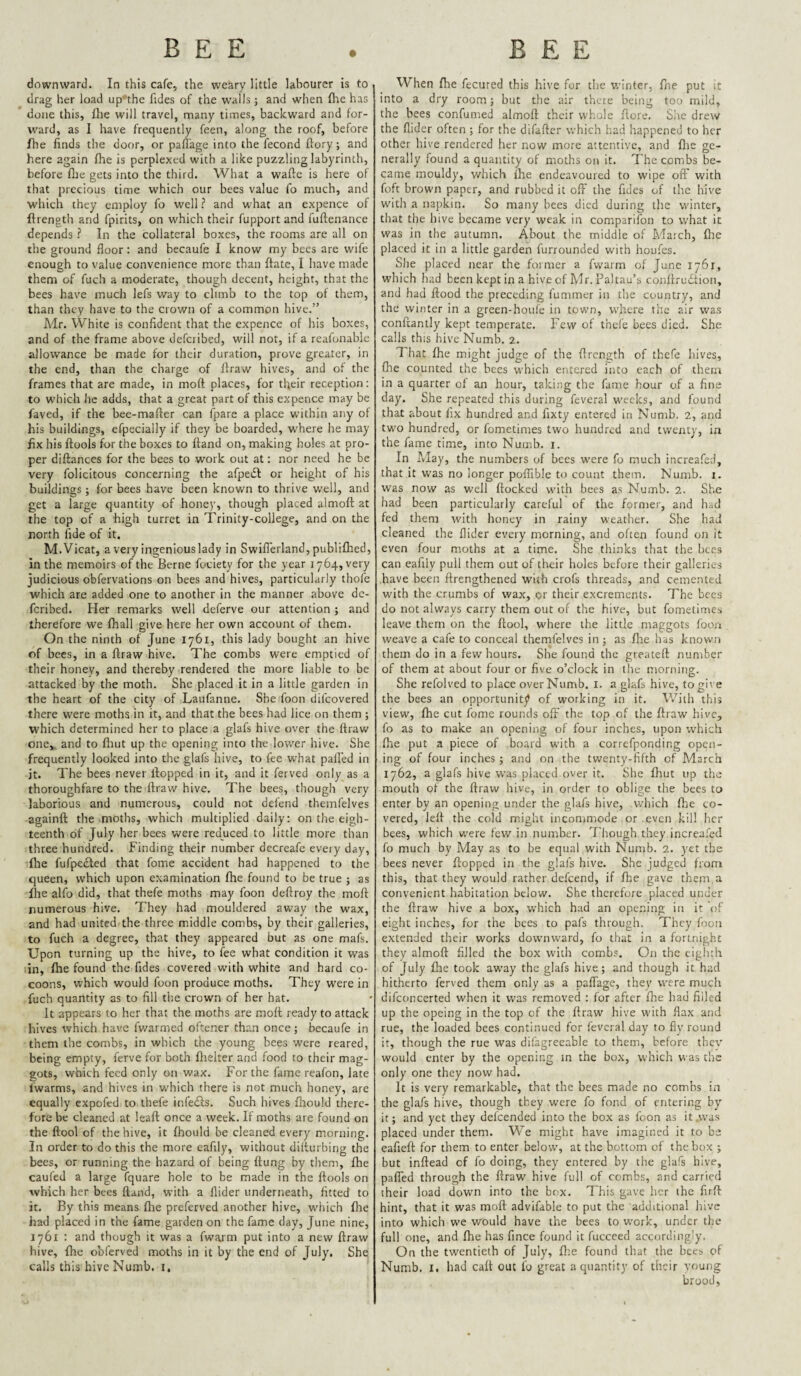 downward. In this cafe, the weary little labourer is to drag her load up'the fides of the walls; and when (lie has done this, Ihe will travel, many times, backward and for¬ ward, as I have frequently feen, along the roof, before Ihe finds the door, or paflage into the fecond ffory; and here again fhe is perplexed with a like puzzling labyrinth, before flie gets into the third. What a wafte is here of that precious time which our bees value fo much, and which they employ fo well ? and what an expence of ftrength and fpirits, on which their fupport and fuftenance dependsIn the collateral boxes, the rooms are all on the ground floor : and becaufe I know my bees are wife enough to value convenience more than ftate, 1 have made them of fuch a moderate, though decent, height, that the bees have much lefs way to climb to the top of them, than they have to the crown of a common hive.” Mr. White is confident that the expence of his boxes, and of the frame above deferibed, will not, if a reafonable allowance be made for their duration, prove greater, in the end, than the charge of Ifraw hives, and of the frames that are made, in moft places, for tfieir reception: to which he adds, that a great part of this expence may be faved, if the bee-mafter can fpare a place within any of his buildings, efpecially if they be boarded, where he may fix his flools for the boxes to ftand on, making holes at pro¬ per diftances for the bees to work out at: nor need he be very felicitous concerning the afpeiSl or height of his buildings ; for bees have been known to thrive v/ell, and get a large quantity of honey, though placed almoft at the top of a high turret in Trinity-college, and on the north fide of it. M.Vicat, a very ingenious lady in Swiflerland, publifhed, in the memoirs of the Berne fociety for the year 1764, very judicious obfervations on bees and hives, particularly thofe which are added one to another in the manner above de¬ feribed. Her remarks well deferve our attention ; and therefore we fhall give here her own account of them. On the ninth of June 1761, this lady bought an hive of bees, in a ftraw hive. The combs were emptied of their honey, and thereby rendered the more liable to be attacked by the moth. She placed it in a little garden in the heart of the city of Laufanne. She foon difeovered there were moths in it, and that the bees had lice on them ; W'hich determined her to place a glafs hive over the ftraw one, and to fliut up the opening into the lower hive. She frequently looked into the glafs hive, to fee w'hat palled in it. The bees never ftopped in it, and it ferved only as a thoroughfare to the ftraw hive. The bees, though very laborious and numerous, could not defend themfelves againft the moths, which multiplied daily: on the eigh¬ teenth of July her bees were reduced to little more than three hundred. Finding their number decreafe every day, fire fufpefted that fame accident had happened to the queen, which upon examination fhe found to be true j as fhe alfo did, that thefe moths may foon deftroy the moft numerous hive. They had mouldered away the wax, and had united the three middle combs, by their galleries, to fuch a degree, that they appeared but as one mafs. Upon turning up the hive, to fee what condition it was :in, fhe found the fides covered with white and hard co¬ coons, which would foon produce moths. They were in fuch quantity as to fill the crown of her hat. It appears to her that the moths are moft ready to attack hives which have fwarmed oftener than once; becaufe in them the combs, in which the young bees were reared, being empty, ferve for both ftielter and food to their mag¬ gots, which feed only on wax. For the fame reafon, late fwarms, and hives in which there is not much honey, are equally expofed to thefe infeifs. Such hives fhould there¬ fore be cleaned at leaft once a week. If moths are found on the ftool of the hive, it fhould be cleaned every m.orning. In order to do this the more eafily, without diiturbing the bees, or running the hazard of being flung by them, fhe caufed a large fquare hole to be made in the ftools on which her bees ftand, with a Aider underneath, fitted to it. By this means fhe preferved another hive, which fire had placed in the fame garden on the fame day, June nine, 1761 : and though it was a fwarm put into a new ftraw hive, fhe obferved moths in it by the end of July. She calls this hive Numb, i. When fhe fecured this hive for the winter, fne put it into a dry room; but the air there being too mild, the bees confumed almoft their whole flore. Sire drew the Aider often ; for the difafter which had happened to her other hive rendered her now more attentive, and fire ge¬ nerally found a quantity of moths on it. The combs be¬ came mouldy, which fire endeavoured to wipe oft' with foft brown paper, and rubbed it off the fides of the hive with a napkin. So many bees died during the winter, that the hive became very weak in comparilon to what it was in the autumn. About the middle of March, fhe placed it in a little garden furrounded with houfes. She placed near the former a fwarm of June 1761, which had been kept in a hive of Mr. Paltau’s conftrudtion, and had flood the preceding fummer in the country, and the winter in a green-houfe in town, w'hcre the air was conftantly kept temperate. Few of thefe bees died. She calls this hive Numb. 2. That fhe might judge of the ftrength of thefe hives, fire counted the bees which entered into each of them in a quarter of an hour, taking the fame hour of a fine day. She repeated this during feveral weeks, and found that about fix hundred and fixty entered in Numb. 2, and two hundred, or fometimes two hundred and twenty, in the fame time, into Numb. i. In May, the numbers of bees were fo much increafed, that it was no longer poflible to count them. Numb. i. was now as well flocked with bees as Numb. 2. She had been particularly careful of the former, and had fed them with honey in rainy weather. She had cleaned the Aider every morning, and often found on it even four moths at a time. She thinks that the bees can eafily pull them out of their holes before their galleries have been flrengthened with crofs threads, and cemented with the crumbs of wax, or their excrements. The bees do not always carry them out of the hive, but fometimes leave them on the flool, where the little maggots foon weave a cafe to conceal themfelves in ; as file has known them do in a few hours. She found the greateft number of them at about four or five o’clock in the morning. She refolved to place over Numb. i. a glafs hive, to give the bees an opportunitJ> of working in it. With this view, fhe cut fome rounds oft’ the top of the ftraw hive, fo as to make an openiiig of four inches, upon which fhe put a piece of board with a correfponding open¬ ing of four inches ; and on the twenty-fifth of March 1762, a glafs hive was placed over it. She fhut up the mouth of the ftraw hive, in order to oblige the bees to enter by an opening under the glafs hive, which fire co¬ vered, left the cold might incommode or even kill her bees, which were few in number. Though they increafed fo much by May as to be equal with Numb. 2. yet the bees never flopped in the glafs hive. She judged from this, that they would rather defeend, if fhe gave them a convenient habitation below. She therefore placed under the ftraw hive a box, which had an ope.ning in it of eight inches, for the bees to pafs through. They foon extended their works downward, fo that in a fortnight they almoft filled the box with combs. On the eighth of July fhe took away the glafs hive; and though it had hitherto ferved them only as a pafTage, they were much difconcerted when it was removed : for after fhe had filled up the opeing in the top of the ftraw hive with flax and rue, the loaded bees continued for feveral day to fly round it, though the rue was difagreeable to them, before they would enter by the opening in the box, which was the only one they now had. It is very remarkable, that the bees made no combs in the glafs hive, though they were fo fond of entering by it; and yet they defeended into the box as foon as it vva.s placed under them. We might have imagined it to be eafieft for them to enter below, at the bottom of the box ; but inflead cf fo doing, they entered by the glafs hive, palled through the ftraw hive full of combs, and carried their load down into the box. This gave her the firft hint, that it was moft advifable to put the additional hive into which we would have the bees to work, under the full one, and fhe has fince found it fuccced accordingly. On the twentieth of July, flie found that the bees, of Numb. I. had call out fo great a quantity of their young brood,