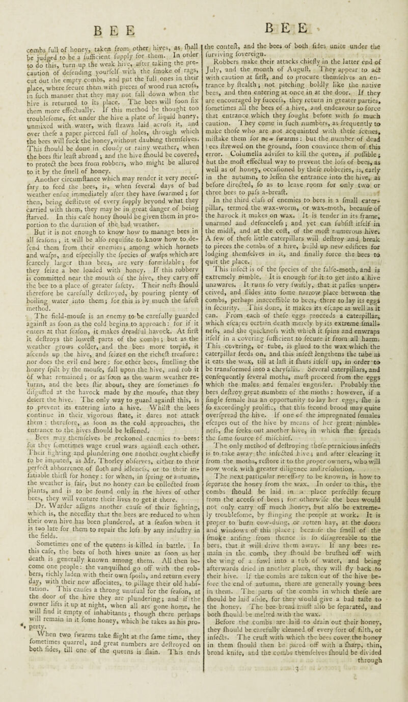 combs full of honey, taken from other hives, as fhall be judged to be a lufficient fupply for them. In order to do this, turn up the weak hive, after taking the pre¬ caution of defending yourfclf with the fmoke ot rags, cut out the empty combs, and put the full ones in their place, where fecure them with pieces of wood run acrofs, in fuch manner that they may not fall down when the hive is returned to its place. The bees will foon hx them more effedfually. If this method be thought too troublefomc, fet under the hive a plate of liquid honey, unmixed with water, with flraws laid acrofs it, and over thefe a paper pierced full of holes, through which the bees will fuck the honey,without daubing themfelvcs. This fhould be done in cloudy or rainy weather, when the bees ftir leaft abroad i and the hive fhould be covered, to proteef the bees from robbers, who might be allured to it by the fmell of honey. Another circumftance which may render it very necef- fary to feed the bees, is, when fevcral days of bad weather enfue immediately after they have fwarmed ; for then, being dellitute of every fupply beyond what they carried with them, they maybe in great danger of being ftarved. In this cafe honey Ihould be given them in pro¬ portion to the duration of the bad weather. But it is not enouoh to know how to manage bees in all feal’ons ; it will be alfo requifite to know how to de¬ fend them from their enemies; among which hornets and wafps, and efpecially the fpecies of wafps which are fcarcely larger than bees, are very formidable; for they feize a bee loaded with honey. If this robbery is committed near the mouth of the hive, they carry off the bee to a place of greater lafety. Their nefts Ihould therefore be carefully defiroyed, by pouring plenty of boiling water into them; for this is by much the fafeft method. ITe ficld-moufe is an enemy to be carefully guarded againft as foon as the cold begins to approach: for if it enters at that fcafon, it makes dreadful havcck. At lirfl it deftroys the loweft parts of the combs ; but as the weather grows colder, and the bees more torpid, it afeends up the hive, and feizes on the richeft rreafure : nor docs the evil end here : for other bees, fmelling the honey fpilt by the moufe, fall upon the hive, and rob it of what remained; or as foon as the warm weather re¬ turns, and the bees ftir about, they arc fometimes fo dilgulted at the havock made by the moufe, that they defert the hive. The only way to guard againft this, is to prevent its entering into a hive. Whilft the bees continue in their vigorous ftate, it dares not attack them : tlicrcforc, us loon as the cold approaches, the entrance to the hives Ihould be leffeneJ. Bees may thcmlelves be reckoned enemies to bees: for they lutnetimes wage cruel w.ars againft each other. 1 heii hghting ajid plundering one another ought chiefly to be imputed, as Mr. Thorley obl'erves, either to their pcrfedl abhorrence of floth and idlencls, or to their in- latiable thirft for honey : for when, in Ipring or autumn, the weather is fair, but no honey can be collected from plants, and is to be found only in the hives of other bees, they will venture their lives to get it there. Dr. Warder affigns another caufe of their lighting, which is, the neceftity that the bees arc reduced to when their own hive has been plundered, at a feafon when it is teo late for them to repair the lofs by any induftry in the fields. Sometimes one of the queens is killed in battle. In this cafe, the bees of both hives unite as foon as her death is generally known among them. All then be¬ come one people: the vanquifhed go oft with the rob¬ bers, richly laden with their own fpoils, and return every day, with their new affociates, to pillage their old habi¬ tation. T his cauies a throng unulual for the feafon, at the door of the hive they are plundering; and if the *^’ght, when all arc gone home, he wil find it empty of inhabitants; though there perhaps will remain in it fomc honey, which he takes as his pro- •» perty. ^ When two fwarms take flight at the fame time, they fometirncs quarrel, and great numbers are deftroyed on both lidcs, till one of the queens is flain. 'I'his ends the conteft, and the bees of both ftdes unite under the furviving fovereign. Robbers make their attacks chiefly in the latter end of July, and the month of Auguft. I'hcy appear to act with caution at firft, and to procure tliemlelves an en¬ trance by Health; not pitching boldly like the native bees, and then entering at once in at the door. If they are encouraged by fuccefs, they return in greater parties, fometimes all the bees of a hive, and endeavour to force that entrance which they fought before with fo much caution. They come in fuch numbers, as frequently to make thofe who are not acquainted with thefe fcencs, miftake them for ncA' fwarms: but the number of dead I ees ftrewed on the ground, foon convince them of this error. Columella adviles to kill the queen, if pufiible ; but the molt effedtual way to prevent the lofs of bees, as well as of honey, occafioned by thefe robberies, is, early in the autumn, to lefl'en the entrance into the hive, as before directed, fo as to leave room for only two or three bees to pafs a-breaft. In the third clafs of enemies to bees is a fmall cater¬ pillar, termed the wax-worm, or wax-moth, becaufe of the havock it makes on wax. Jt is tender in its frame, unarmed and defencelefs; and yet can fublift itfelf in the midlt, and at the colt, of the molt numerous hive. A few of thefe little caterpillars will deftroy and break, to pieces the combs of a hive, bidld up new edifices for lodging themlelves in it, and finally force the bees to quit the place. This infedt is of the fpecies of the falfe-moth, and is extremely nimble. It is enough for it to get into a hive unawares. It runs fo very fwiftly, that it paft'es unper- ceived, and Hides into fome narrow place between the combs, perhaps inacccflible to bees, there to lay its eggs in feciirity. This done, it makes its efcape as well as it can. From each of t.hefc eggs proceeds a caterpillar, which efcapes certain death meicly by its extreme linall- nels, and the quieknels with which it fpins and enwraps itfelf in a covering fufficient to fecure it from all harm. This covering, or tube, is glued to the wax which the caterpillar feeds on, and this infedl lengthens the tube as it eats the wax, till at laft it Ihuts itfelf up, in order to be transformed into a chryfalis. Several caterpillars, and confequcntly feveral moths, muft proceed from the eggs which the males and feoiales engender. Probably the bees deftroy great numbers of the moths : however, if a hngle female has an opportunity to lay her eggs, Ihe is fo exceedingly prolili.:, that this fecond brood may quite overfpread the hive. If one of the impregnated females efcapes out of the hive by means of her great nimble- nefs, flie feeks out another hive, in which fhe fpreads the lime luurce of milchief. 'Fhe only method of deftroying thefe pernicious infecls is to take away the infcdlcd .hive; and after clearing it from the moths, reftore it to the proper owners, who will now work with greater diligence and refolution. The next particular nereflary to be known, is howto feparate the honey from the v/ax. In order to this, the combs Ihould he laid in a place perfectly fecure from the accefs of bees ; for otherwife the bees would not only carry off much .honey, hut alfo be extreme¬ ly troublefoine, by Hinging the people at work. It is proper to burn cow-dung, or rotten hay, at the doors and windows of this place ; bccanfe the linell of the fmoke arlhng from thence is fo dilagreeabie to the bees, that it will drive them awav. If any bees re¬ main in the comb, iliey Ihould be brulhcd off with the wing of a fowl into a tub of water, and being afterwards dried in another place, they will fly back to their hive. If the combs are taken cut of the hive be¬ fore the end of autumn, there .are generally young bees in them. The parts of the combs in v.'hich thefe are ftiould be laid afide, for they would give a bad tafte to the honey. The bee- bread muft alfo be feparated, and both Ihould be melted with the wax. Before the co.mbs are laid to drain out their honey, they Ihould be carefully cleaned of every fort of filth, or infeifts. The cruft with which the bees cover the honey in them fliould then be pared off with a Iharp, thin, broad knife, and the corahs themlelves fhould be divided through n •>